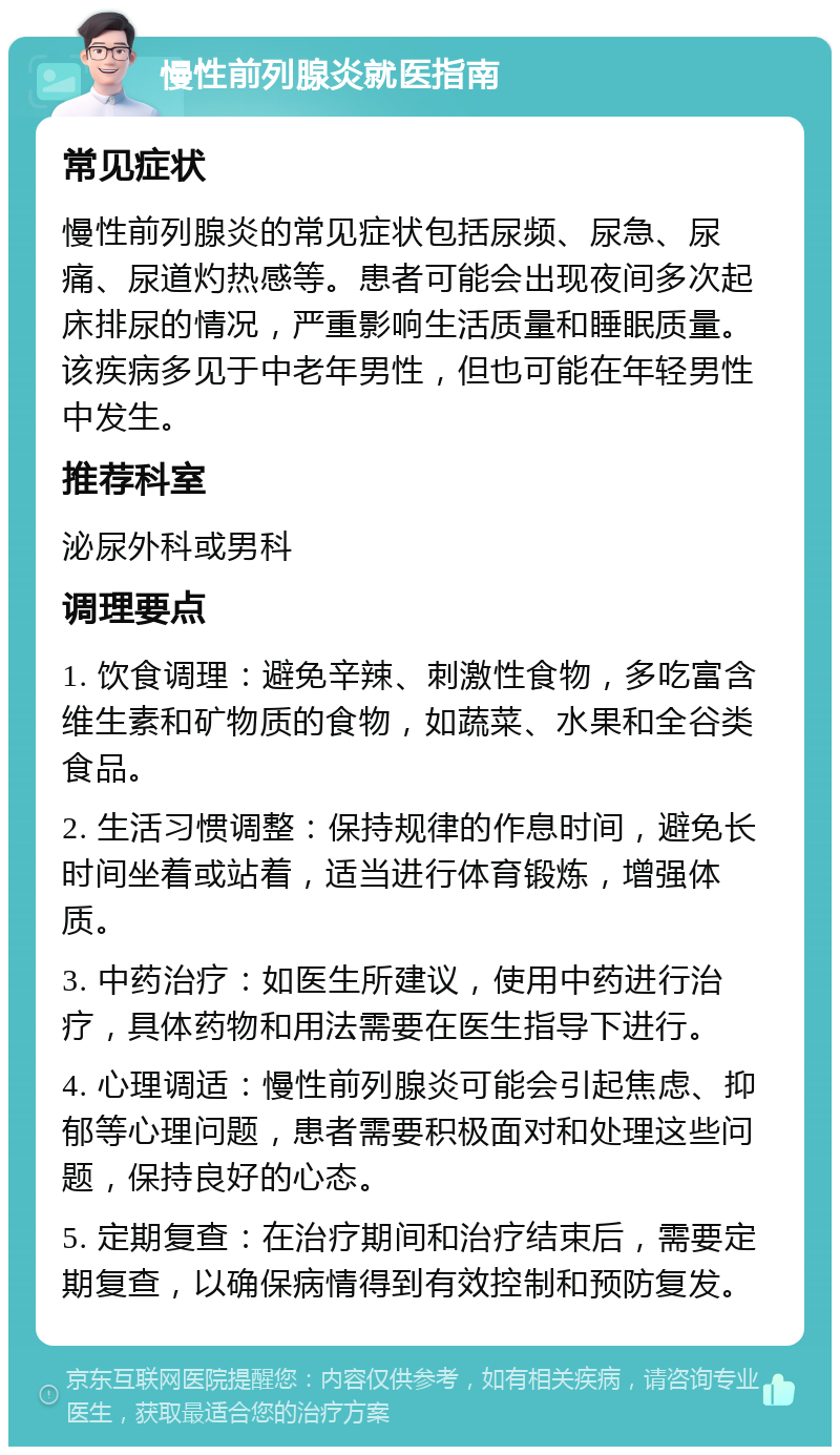 慢性前列腺炎就医指南 常见症状 慢性前列腺炎的常见症状包括尿频、尿急、尿痛、尿道灼热感等。患者可能会出现夜间多次起床排尿的情况，严重影响生活质量和睡眠质量。该疾病多见于中老年男性，但也可能在年轻男性中发生。 推荐科室 泌尿外科或男科 调理要点 1. 饮食调理：避免辛辣、刺激性食物，多吃富含维生素和矿物质的食物，如蔬菜、水果和全谷类食品。 2. 生活习惯调整：保持规律的作息时间，避免长时间坐着或站着，适当进行体育锻炼，增强体质。 3. 中药治疗：如医生所建议，使用中药进行治疗，具体药物和用法需要在医生指导下进行。 4. 心理调适：慢性前列腺炎可能会引起焦虑、抑郁等心理问题，患者需要积极面对和处理这些问题，保持良好的心态。 5. 定期复查：在治疗期间和治疗结束后，需要定期复查，以确保病情得到有效控制和预防复发。