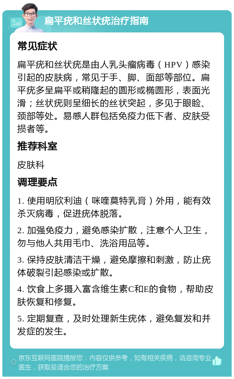 扁平疣和丝状疣治疗指南 常见症状 扁平疣和丝状疣是由人乳头瘤病毒（HPV）感染引起的皮肤病，常见于手、脚、面部等部位。扁平疣多呈扁平或稍隆起的圆形或椭圆形，表面光滑；丝状疣则呈细长的丝状突起，多见于眼睑、颈部等处。易感人群包括免疫力低下者、皮肤受损者等。 推荐科室 皮肤科 调理要点 1. 使用明欣利迪（咪喹莫特乳膏）外用，能有效杀灭病毒，促进疣体脱落。 2. 加强免疫力，避免感染扩散，注意个人卫生，勿与他人共用毛巾、洗浴用品等。 3. 保持皮肤清洁干燥，避免摩擦和刺激，防止疣体破裂引起感染或扩散。 4. 饮食上多摄入富含维生素C和E的食物，帮助皮肤恢复和修复。 5. 定期复查，及时处理新生疣体，避免复发和并发症的发生。