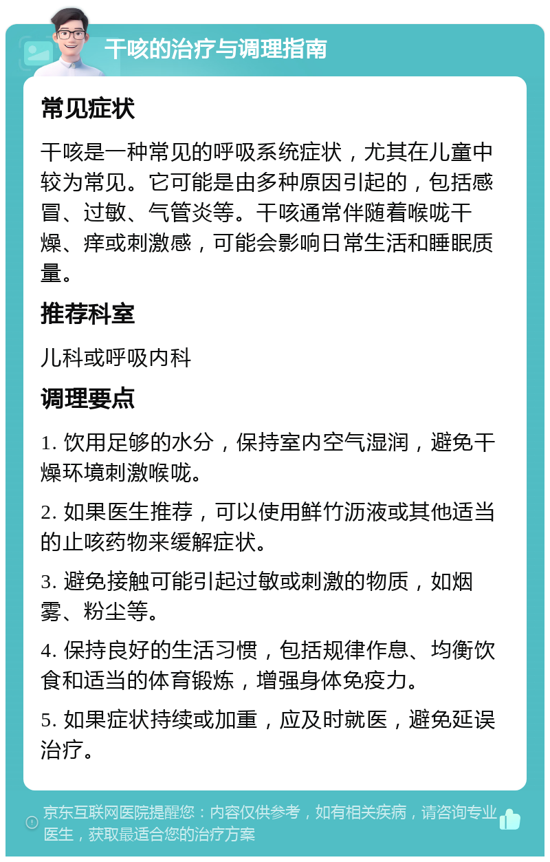 干咳的治疗与调理指南 常见症状 干咳是一种常见的呼吸系统症状，尤其在儿童中较为常见。它可能是由多种原因引起的，包括感冒、过敏、气管炎等。干咳通常伴随着喉咙干燥、痒或刺激感，可能会影响日常生活和睡眠质量。 推荐科室 儿科或呼吸内科 调理要点 1. 饮用足够的水分，保持室内空气湿润，避免干燥环境刺激喉咙。 2. 如果医生推荐，可以使用鲜竹沥液或其他适当的止咳药物来缓解症状。 3. 避免接触可能引起过敏或刺激的物质，如烟雾、粉尘等。 4. 保持良好的生活习惯，包括规律作息、均衡饮食和适当的体育锻炼，增强身体免疫力。 5. 如果症状持续或加重，应及时就医，避免延误治疗。