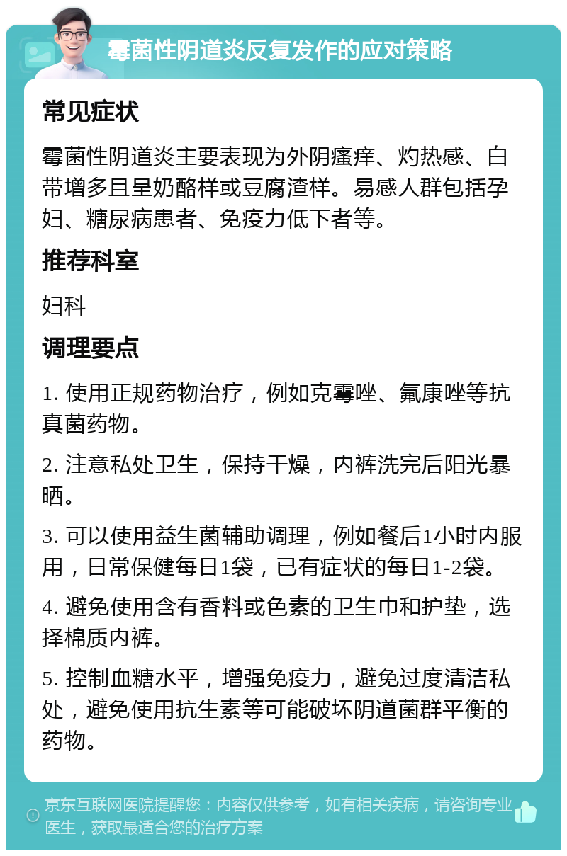 霉菌性阴道炎反复发作的应对策略 常见症状 霉菌性阴道炎主要表现为外阴瘙痒、灼热感、白带增多且呈奶酪样或豆腐渣样。易感人群包括孕妇、糖尿病患者、免疫力低下者等。 推荐科室 妇科 调理要点 1. 使用正规药物治疗，例如克霉唑、氟康唑等抗真菌药物。 2. 注意私处卫生，保持干燥，内裤洗完后阳光暴晒。 3. 可以使用益生菌辅助调理，例如餐后1小时内服用，日常保健每日1袋，已有症状的每日1-2袋。 4. 避免使用含有香料或色素的卫生巾和护垫，选择棉质内裤。 5. 控制血糖水平，增强免疫力，避免过度清洁私处，避免使用抗生素等可能破坏阴道菌群平衡的药物。