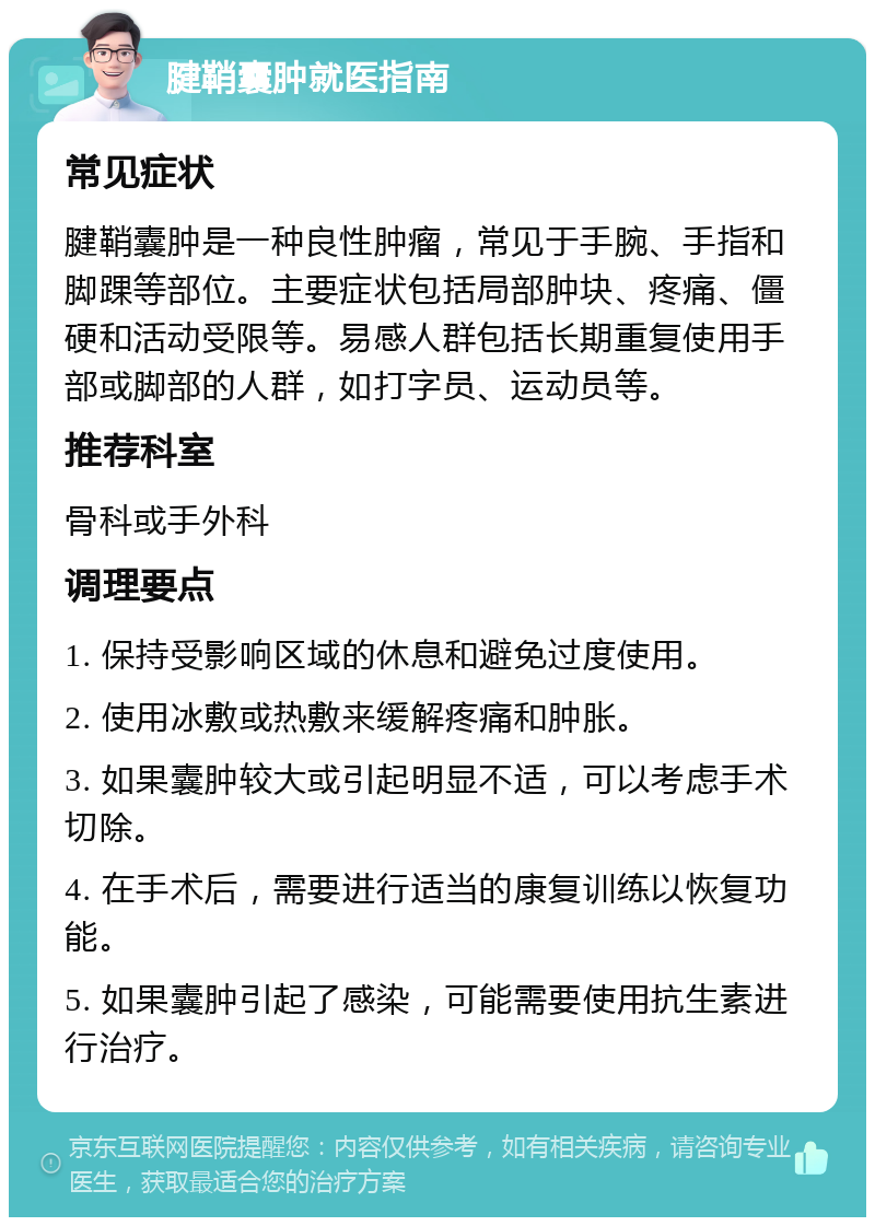 腱鞘囊肿就医指南 常见症状 腱鞘囊肿是一种良性肿瘤，常见于手腕、手指和脚踝等部位。主要症状包括局部肿块、疼痛、僵硬和活动受限等。易感人群包括长期重复使用手部或脚部的人群，如打字员、运动员等。 推荐科室 骨科或手外科 调理要点 1. 保持受影响区域的休息和避免过度使用。 2. 使用冰敷或热敷来缓解疼痛和肿胀。 3. 如果囊肿较大或引起明显不适，可以考虑手术切除。 4. 在手术后，需要进行适当的康复训练以恢复功能。 5. 如果囊肿引起了感染，可能需要使用抗生素进行治疗。