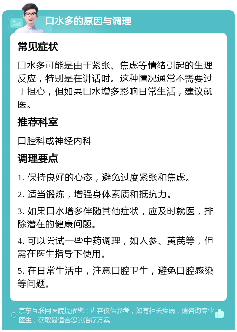 口水多的原因与调理 常见症状 口水多可能是由于紧张、焦虑等情绪引起的生理反应，特别是在讲话时。这种情况通常不需要过于担心，但如果口水增多影响日常生活，建议就医。 推荐科室 口腔科或神经内科 调理要点 1. 保持良好的心态，避免过度紧张和焦虑。 2. 适当锻炼，增强身体素质和抵抗力。 3. 如果口水增多伴随其他症状，应及时就医，排除潜在的健康问题。 4. 可以尝试一些中药调理，如人参、黄芪等，但需在医生指导下使用。 5. 在日常生活中，注意口腔卫生，避免口腔感染等问题。