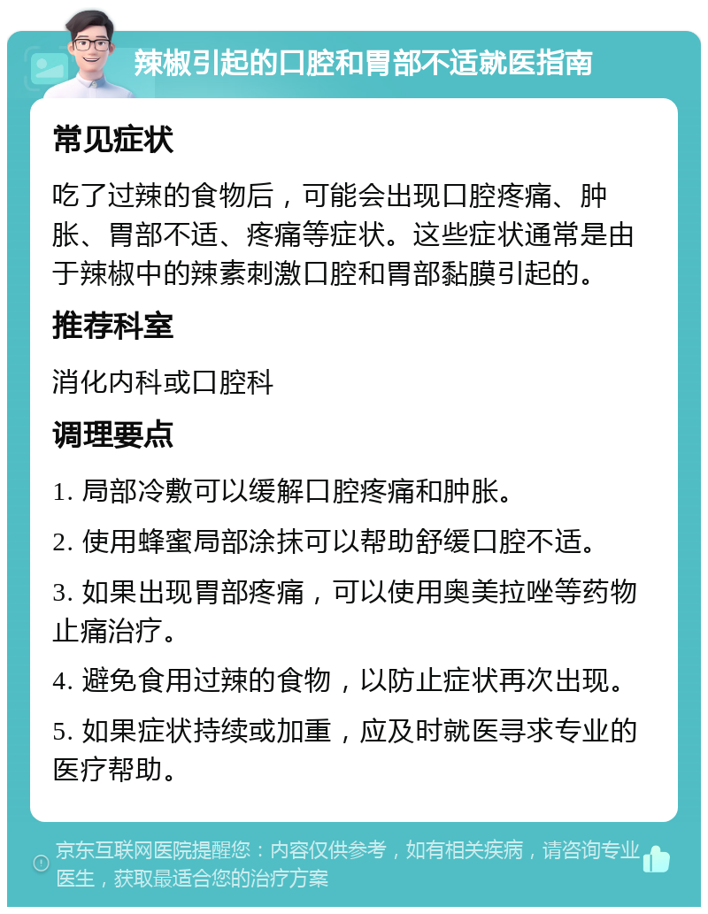 辣椒引起的口腔和胃部不适就医指南 常见症状 吃了过辣的食物后，可能会出现口腔疼痛、肿胀、胃部不适、疼痛等症状。这些症状通常是由于辣椒中的辣素刺激口腔和胃部黏膜引起的。 推荐科室 消化内科或口腔科 调理要点 1. 局部冷敷可以缓解口腔疼痛和肿胀。 2. 使用蜂蜜局部涂抹可以帮助舒缓口腔不适。 3. 如果出现胃部疼痛，可以使用奥美拉唑等药物止痛治疗。 4. 避免食用过辣的食物，以防止症状再次出现。 5. 如果症状持续或加重，应及时就医寻求专业的医疗帮助。