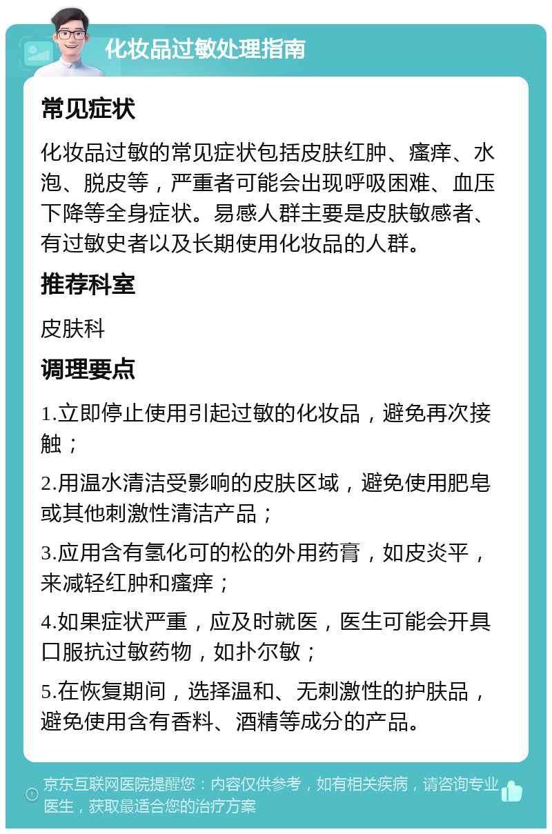 化妆品过敏处理指南 常见症状 化妆品过敏的常见症状包括皮肤红肿、瘙痒、水泡、脱皮等，严重者可能会出现呼吸困难、血压下降等全身症状。易感人群主要是皮肤敏感者、有过敏史者以及长期使用化妆品的人群。 推荐科室 皮肤科 调理要点 1.立即停止使用引起过敏的化妆品，避免再次接触； 2.用温水清洁受影响的皮肤区域，避免使用肥皂或其他刺激性清洁产品； 3.应用含有氢化可的松的外用药膏，如皮炎平，来减轻红肿和瘙痒； 4.如果症状严重，应及时就医，医生可能会开具口服抗过敏药物，如扑尔敏； 5.在恢复期间，选择温和、无刺激性的护肤品，避免使用含有香料、酒精等成分的产品。