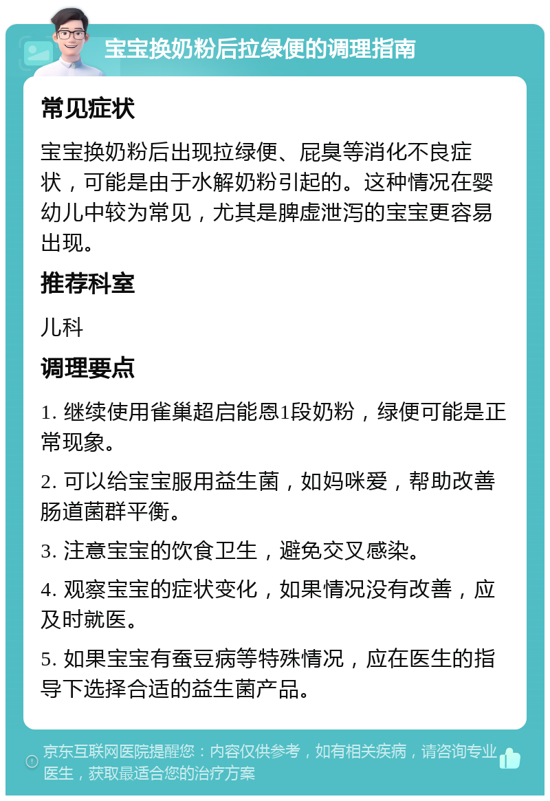 宝宝换奶粉后拉绿便的调理指南 常见症状 宝宝换奶粉后出现拉绿便、屁臭等消化不良症状，可能是由于水解奶粉引起的。这种情况在婴幼儿中较为常见，尤其是脾虚泄泻的宝宝更容易出现。 推荐科室 儿科 调理要点 1. 继续使用雀巢超启能恩1段奶粉，绿便可能是正常现象。 2. 可以给宝宝服用益生菌，如妈咪爱，帮助改善肠道菌群平衡。 3. 注意宝宝的饮食卫生，避免交叉感染。 4. 观察宝宝的症状变化，如果情况没有改善，应及时就医。 5. 如果宝宝有蚕豆病等特殊情况，应在医生的指导下选择合适的益生菌产品。