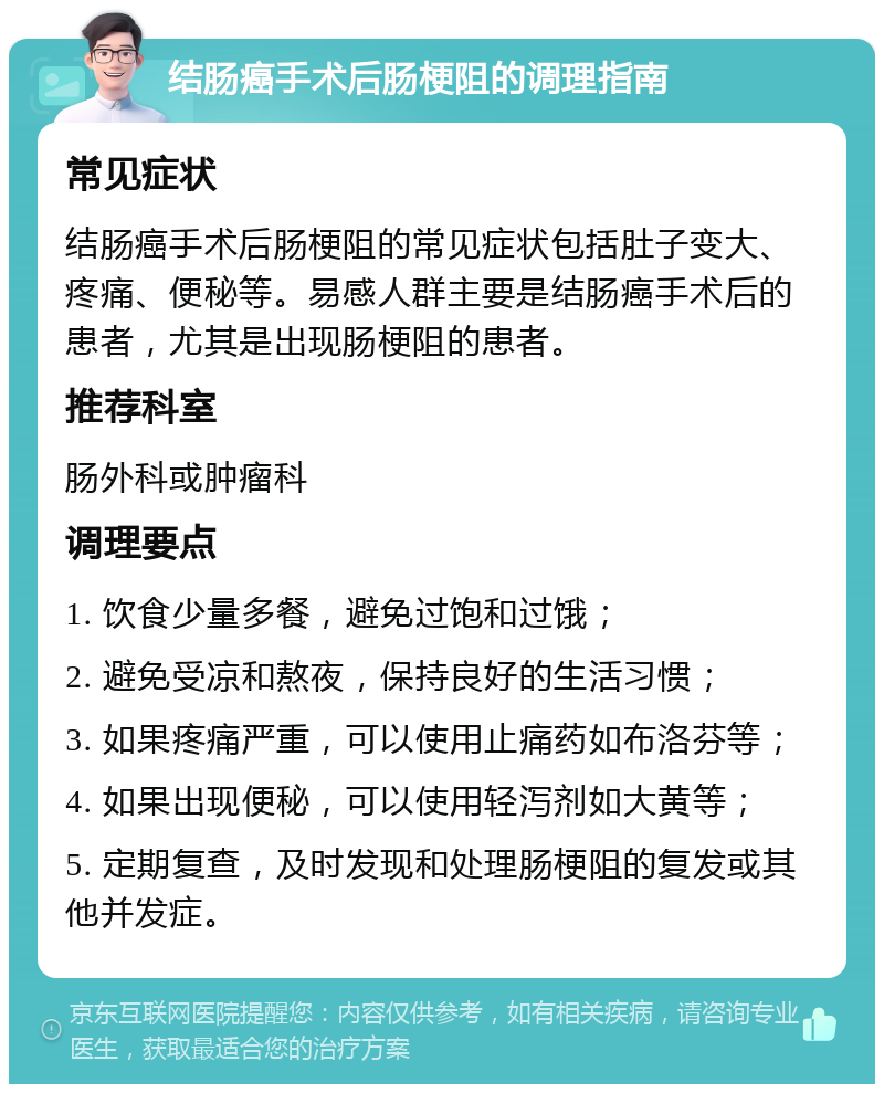 结肠癌手术后肠梗阻的调理指南 常见症状 结肠癌手术后肠梗阻的常见症状包括肚子变大、疼痛、便秘等。易感人群主要是结肠癌手术后的患者，尤其是出现肠梗阻的患者。 推荐科室 肠外科或肿瘤科 调理要点 1. 饮食少量多餐，避免过饱和过饿； 2. 避免受凉和熬夜，保持良好的生活习惯； 3. 如果疼痛严重，可以使用止痛药如布洛芬等； 4. 如果出现便秘，可以使用轻泻剂如大黄等； 5. 定期复查，及时发现和处理肠梗阻的复发或其他并发症。