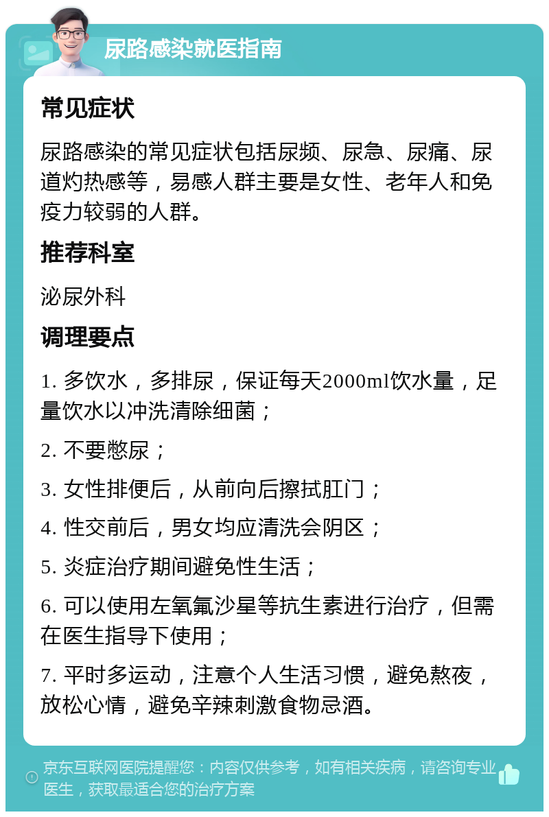 尿路感染就医指南 常见症状 尿路感染的常见症状包括尿频、尿急、尿痛、尿道灼热感等，易感人群主要是女性、老年人和免疫力较弱的人群。 推荐科室 泌尿外科 调理要点 1. 多饮水，多排尿，保证每天2000ml饮水量，足量饮水以冲洗清除细菌； 2. 不要憋尿； 3. 女性排便后，从前向后擦拭肛门； 4. 性交前后，男女均应清洗会阴区； 5. 炎症治疗期间避免性生活； 6. 可以使用左氧氟沙星等抗生素进行治疗，但需在医生指导下使用； 7. 平时多运动，注意个人生活习惯，避免熬夜，放松心情，避免辛辣刺激食物忌酒。