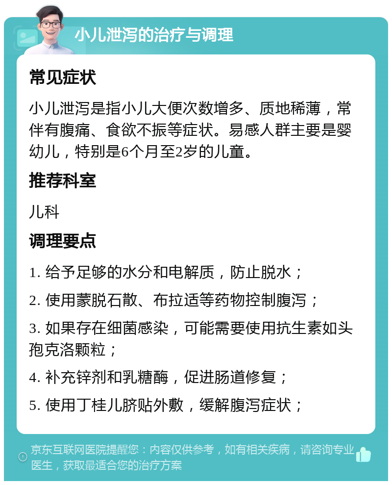 小儿泄泻的治疗与调理 常见症状 小儿泄泻是指小儿大便次数增多、质地稀薄，常伴有腹痛、食欲不振等症状。易感人群主要是婴幼儿，特别是6个月至2岁的儿童。 推荐科室 儿科 调理要点 1. 给予足够的水分和电解质，防止脱水； 2. 使用蒙脱石散、布拉适等药物控制腹泻； 3. 如果存在细菌感染，可能需要使用抗生素如头孢克洛颗粒； 4. 补充锌剂和乳糖酶，促进肠道修复； 5. 使用丁桂儿脐贴外敷，缓解腹泻症状；