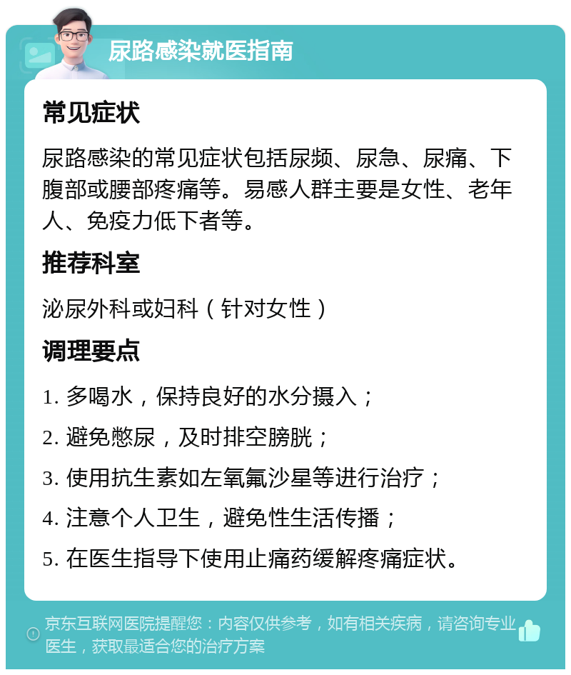 尿路感染就医指南 常见症状 尿路感染的常见症状包括尿频、尿急、尿痛、下腹部或腰部疼痛等。易感人群主要是女性、老年人、免疫力低下者等。 推荐科室 泌尿外科或妇科（针对女性） 调理要点 1. 多喝水，保持良好的水分摄入； 2. 避免憋尿，及时排空膀胱； 3. 使用抗生素如左氧氟沙星等进行治疗； 4. 注意个人卫生，避免性生活传播； 5. 在医生指导下使用止痛药缓解疼痛症状。