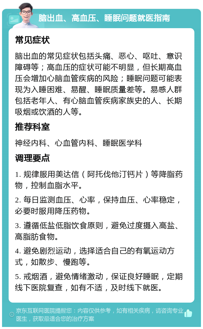 脑出血、高血压、睡眠问题就医指南 常见症状 脑出血的常见症状包括头痛、恶心、呕吐、意识障碍等；高血压的症状可能不明显，但长期高血压会增加心脑血管疾病的风险；睡眠问题可能表现为入睡困难、易醒、睡眠质量差等。易感人群包括老年人、有心脑血管疾病家族史的人、长期吸烟或饮酒的人等。 推荐科室 神经内科、心血管内科、睡眠医学科 调理要点 1. 规律服用美达信（阿托伐他汀钙片）等降脂药物，控制血脂水平。 2. 每日监测血压、心率，保持血压、心率稳定，必要时服用降压药物。 3. 遵循低盐低脂饮食原则，避免过度摄入高盐、高脂肪食物。 4. 避免剧烈运动，选择适合自己的有氧运动方式，如散步、慢跑等。 5. 戒烟酒，避免情绪激动，保证良好睡眠，定期线下医院复查，如有不适，及时线下就医。