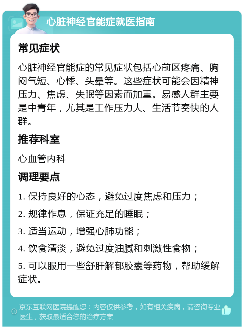 心脏神经官能症就医指南 常见症状 心脏神经官能症的常见症状包括心前区疼痛、胸闷气短、心悸、头晕等。这些症状可能会因精神压力、焦虑、失眠等因素而加重。易感人群主要是中青年，尤其是工作压力大、生活节奏快的人群。 推荐科室 心血管内科 调理要点 1. 保持良好的心态，避免过度焦虑和压力； 2. 规律作息，保证充足的睡眠； 3. 适当运动，增强心肺功能； 4. 饮食清淡，避免过度油腻和刺激性食物； 5. 可以服用一些舒肝解郁胶囊等药物，帮助缓解症状。