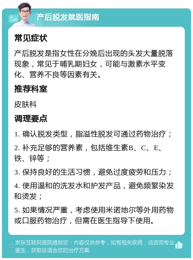 产后脱发就医指南 常见症状 产后脱发是指女性在分娩后出现的头发大量脱落现象，常见于哺乳期妇女，可能与激素水平变化、营养不良等因素有关。 推荐科室 皮肤科 调理要点 1. 确认脱发类型，脂溢性脱发可通过药物治疗； 2. 补充足够的营养素，包括维生素B、C、E、铁、锌等； 3. 保持良好的生活习惯，避免过度疲劳和压力； 4. 使用温和的洗发水和护发产品，避免频繁染发和烫发； 5. 如果情况严重，考虑使用米诺地尔等外用药物或口服药物治疗，但需在医生指导下使用。