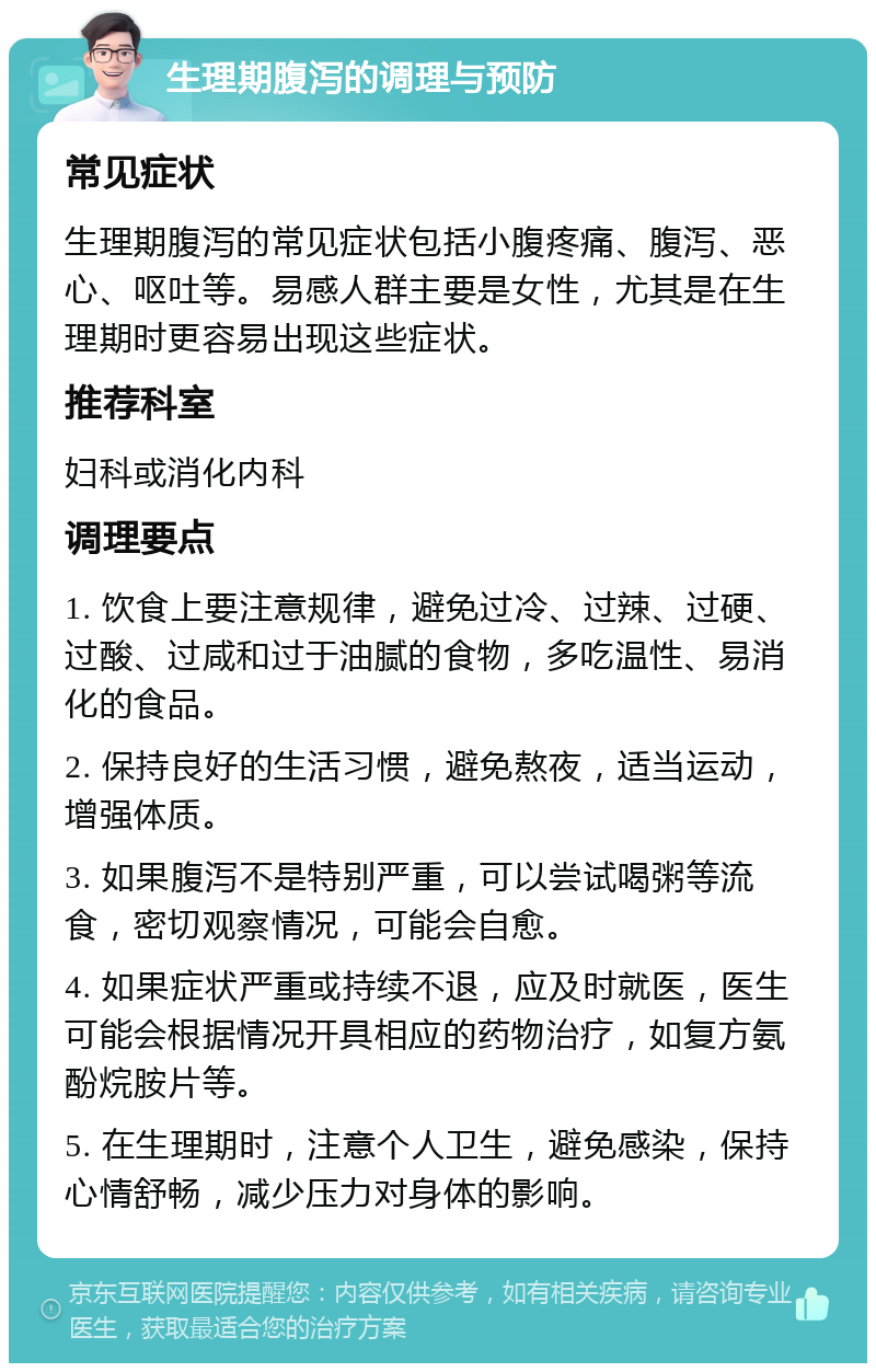 生理期腹泻的调理与预防 常见症状 生理期腹泻的常见症状包括小腹疼痛、腹泻、恶心、呕吐等。易感人群主要是女性，尤其是在生理期时更容易出现这些症状。 推荐科室 妇科或消化内科 调理要点 1. 饮食上要注意规律，避免过冷、过辣、过硬、过酸、过咸和过于油腻的食物，多吃温性、易消化的食品。 2. 保持良好的生活习惯，避免熬夜，适当运动，增强体质。 3. 如果腹泻不是特别严重，可以尝试喝粥等流食，密切观察情况，可能会自愈。 4. 如果症状严重或持续不退，应及时就医，医生可能会根据情况开具相应的药物治疗，如复方氨酚烷胺片等。 5. 在生理期时，注意个人卫生，避免感染，保持心情舒畅，减少压力对身体的影响。