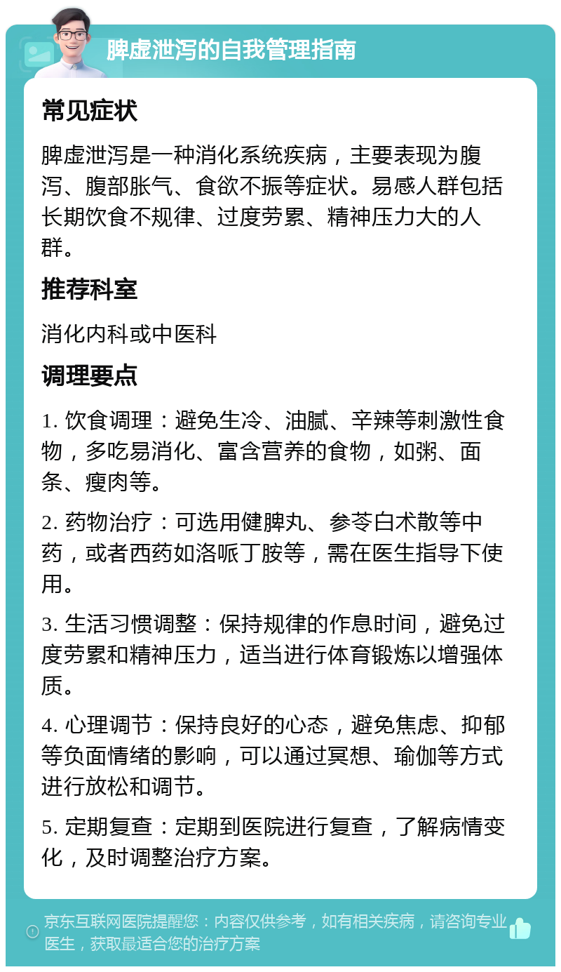 脾虚泄泻的自我管理指南 常见症状 脾虚泄泻是一种消化系统疾病，主要表现为腹泻、腹部胀气、食欲不振等症状。易感人群包括长期饮食不规律、过度劳累、精神压力大的人群。 推荐科室 消化内科或中医科 调理要点 1. 饮食调理：避免生冷、油腻、辛辣等刺激性食物，多吃易消化、富含营养的食物，如粥、面条、瘦肉等。 2. 药物治疗：可选用健脾丸、参苓白术散等中药，或者西药如洛哌丁胺等，需在医生指导下使用。 3. 生活习惯调整：保持规律的作息时间，避免过度劳累和精神压力，适当进行体育锻炼以增强体质。 4. 心理调节：保持良好的心态，避免焦虑、抑郁等负面情绪的影响，可以通过冥想、瑜伽等方式进行放松和调节。 5. 定期复查：定期到医院进行复查，了解病情变化，及时调整治疗方案。