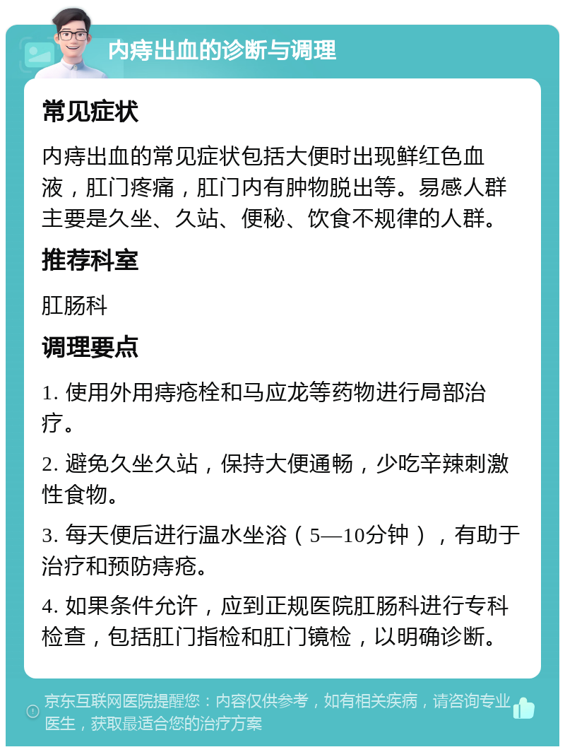 内痔出血的诊断与调理 常见症状 内痔出血的常见症状包括大便时出现鲜红色血液，肛门疼痛，肛门内有肿物脱出等。易感人群主要是久坐、久站、便秘、饮食不规律的人群。 推荐科室 肛肠科 调理要点 1. 使用外用痔疮栓和马应龙等药物进行局部治疗。 2. 避免久坐久站，保持大便通畅，少吃辛辣刺激性食物。 3. 每天便后进行温水坐浴（5—10分钟），有助于治疗和预防痔疮。 4. 如果条件允许，应到正规医院肛肠科进行专科检查，包括肛门指检和肛门镜检，以明确诊断。