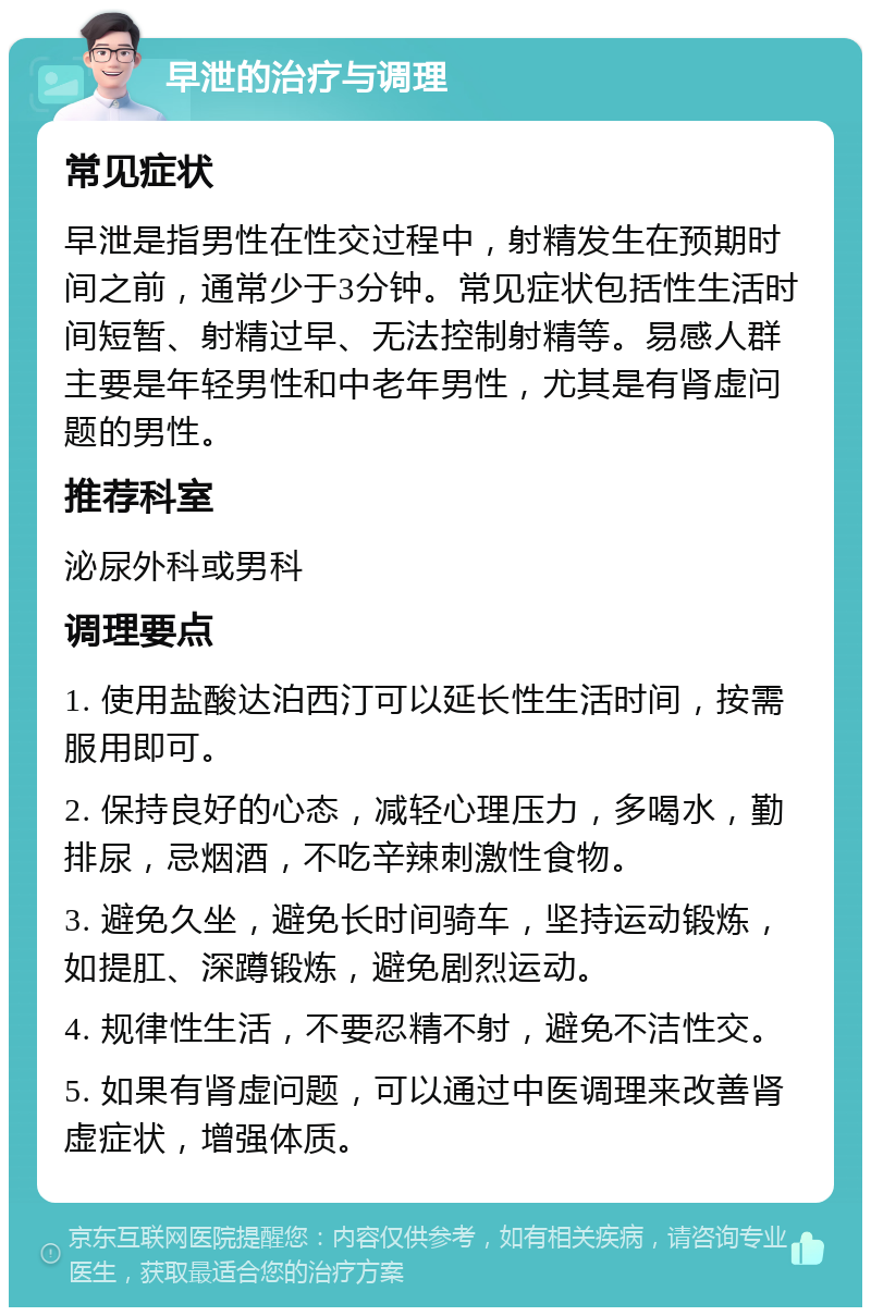 早泄的治疗与调理 常见症状 早泄是指男性在性交过程中，射精发生在预期时间之前，通常少于3分钟。常见症状包括性生活时间短暂、射精过早、无法控制射精等。易感人群主要是年轻男性和中老年男性，尤其是有肾虚问题的男性。 推荐科室 泌尿外科或男科 调理要点 1. 使用盐酸达泊西汀可以延长性生活时间，按需服用即可。 2. 保持良好的心态，减轻心理压力，多喝水，勤排尿，忌烟酒，不吃辛辣刺激性食物。 3. 避免久坐，避免长时间骑车，坚持运动锻炼，如提肛、深蹲锻炼，避免剧烈运动。 4. 规律性生活，不要忍精不射，避免不洁性交。 5. 如果有肾虚问题，可以通过中医调理来改善肾虚症状，增强体质。