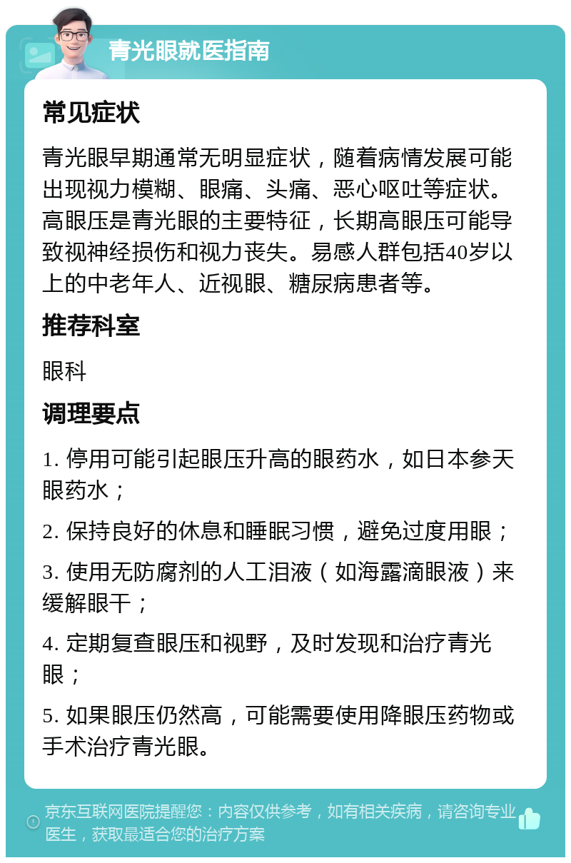 青光眼就医指南 常见症状 青光眼早期通常无明显症状，随着病情发展可能出现视力模糊、眼痛、头痛、恶心呕吐等症状。高眼压是青光眼的主要特征，长期高眼压可能导致视神经损伤和视力丧失。易感人群包括40岁以上的中老年人、近视眼、糖尿病患者等。 推荐科室 眼科 调理要点 1. 停用可能引起眼压升高的眼药水，如日本参天眼药水； 2. 保持良好的休息和睡眠习惯，避免过度用眼； 3. 使用无防腐剂的人工泪液（如海露滴眼液）来缓解眼干； 4. 定期复查眼压和视野，及时发现和治疗青光眼； 5. 如果眼压仍然高，可能需要使用降眼压药物或手术治疗青光眼。