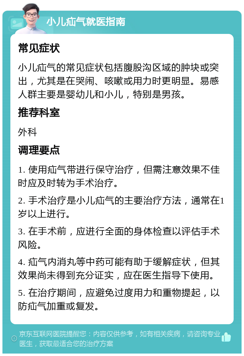 小儿疝气就医指南 常见症状 小儿疝气的常见症状包括腹股沟区域的肿块或突出，尤其是在哭闹、咳嗽或用力时更明显。易感人群主要是婴幼儿和小儿，特别是男孩。 推荐科室 外科 调理要点 1. 使用疝气带进行保守治疗，但需注意效果不佳时应及时转为手术治疗。 2. 手术治疗是小儿疝气的主要治疗方法，通常在1岁以上进行。 3. 在手术前，应进行全面的身体检查以评估手术风险。 4. 疝气内消丸等中药可能有助于缓解症状，但其效果尚未得到充分证实，应在医生指导下使用。 5. 在治疗期间，应避免过度用力和重物提起，以防疝气加重或复发。