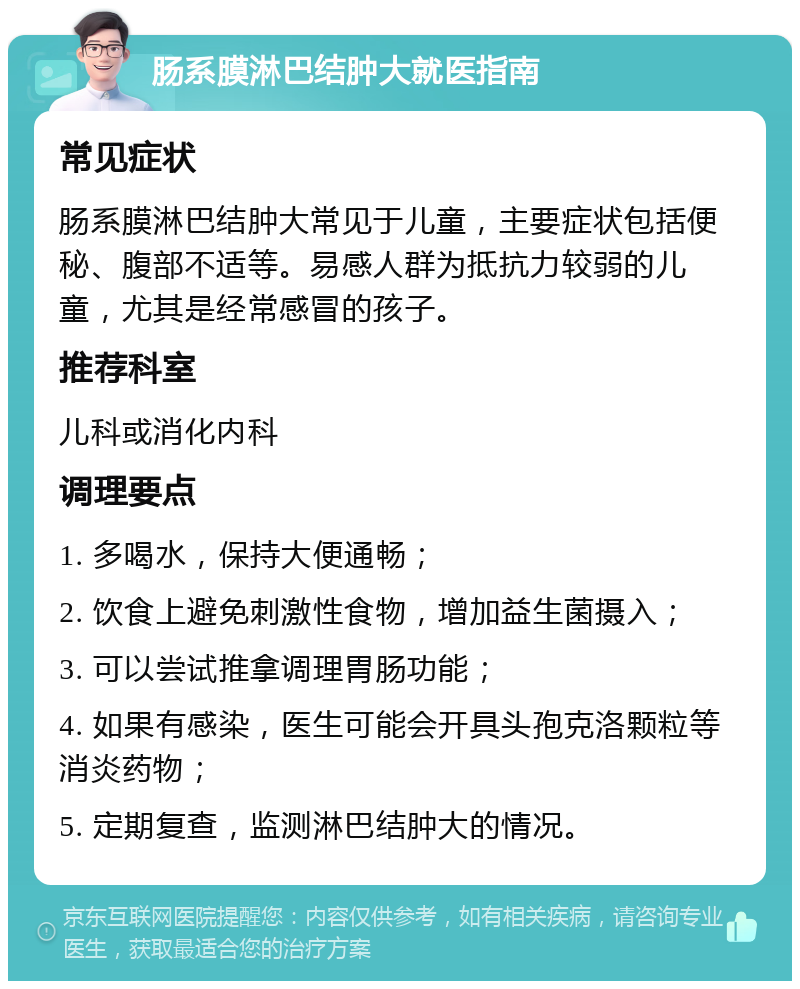 肠系膜淋巴结肿大就医指南 常见症状 肠系膜淋巴结肿大常见于儿童，主要症状包括便秘、腹部不适等。易感人群为抵抗力较弱的儿童，尤其是经常感冒的孩子。 推荐科室 儿科或消化内科 调理要点 1. 多喝水，保持大便通畅； 2. 饮食上避免刺激性食物，增加益生菌摄入； 3. 可以尝试推拿调理胃肠功能； 4. 如果有感染，医生可能会开具头孢克洛颗粒等消炎药物； 5. 定期复查，监测淋巴结肿大的情况。