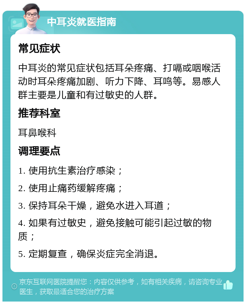 中耳炎就医指南 常见症状 中耳炎的常见症状包括耳朵疼痛、打嗝或咽喉活动时耳朵疼痛加剧、听力下降、耳鸣等。易感人群主要是儿童和有过敏史的人群。 推荐科室 耳鼻喉科 调理要点 1. 使用抗生素治疗感染； 2. 使用止痛药缓解疼痛； 3. 保持耳朵干燥，避免水进入耳道； 4. 如果有过敏史，避免接触可能引起过敏的物质； 5. 定期复查，确保炎症完全消退。