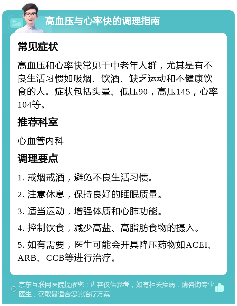 高血压与心率快的调理指南 常见症状 高血压和心率快常见于中老年人群，尤其是有不良生活习惯如吸烟、饮酒、缺乏运动和不健康饮食的人。症状包括头晕、低压90，高压145，心率104等。 推荐科室 心血管内科 调理要点 1. 戒烟戒酒，避免不良生活习惯。 2. 注意休息，保持良好的睡眠质量。 3. 适当运动，增强体质和心肺功能。 4. 控制饮食，减少高盐、高脂肪食物的摄入。 5. 如有需要，医生可能会开具降压药物如ACEI、ARB、CCB等进行治疗。