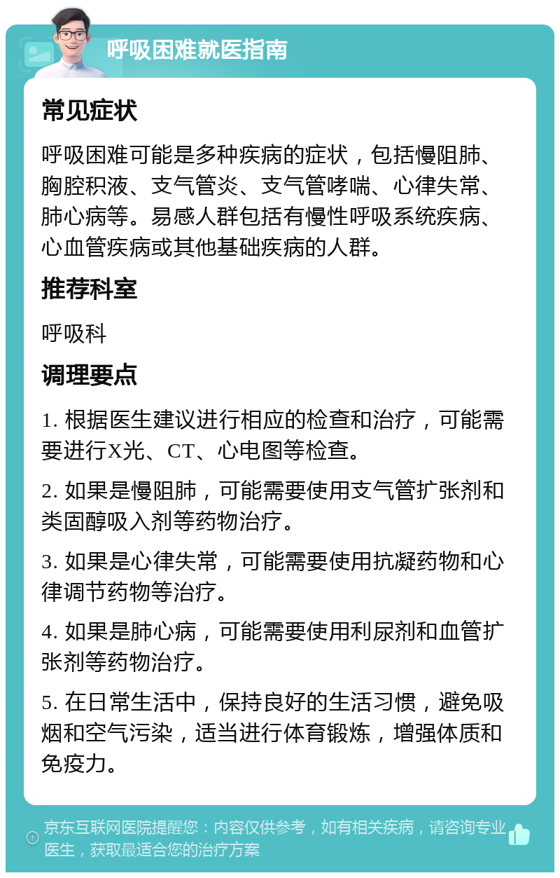 呼吸困难就医指南 常见症状 呼吸困难可能是多种疾病的症状，包括慢阻肺、胸腔积液、支气管炎、支气管哮喘、心律失常、肺心病等。易感人群包括有慢性呼吸系统疾病、心血管疾病或其他基础疾病的人群。 推荐科室 呼吸科 调理要点 1. 根据医生建议进行相应的检查和治疗，可能需要进行X光、CT、心电图等检查。 2. 如果是慢阻肺，可能需要使用支气管扩张剂和类固醇吸入剂等药物治疗。 3. 如果是心律失常，可能需要使用抗凝药物和心律调节药物等治疗。 4. 如果是肺心病，可能需要使用利尿剂和血管扩张剂等药物治疗。 5. 在日常生活中，保持良好的生活习惯，避免吸烟和空气污染，适当进行体育锻炼，增强体质和免疫力。