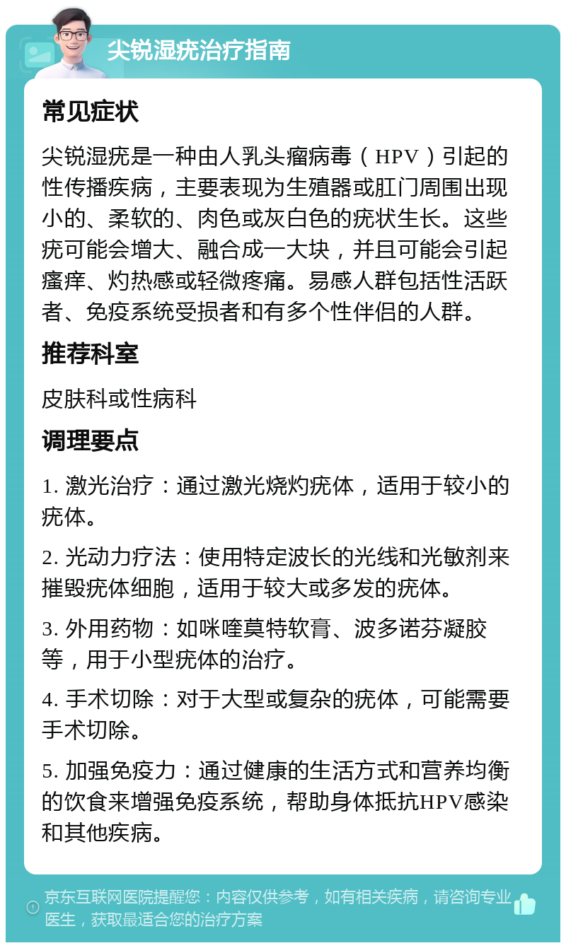 尖锐湿疣治疗指南 常见症状 尖锐湿疣是一种由人乳头瘤病毒（HPV）引起的性传播疾病，主要表现为生殖器或肛门周围出现小的、柔软的、肉色或灰白色的疣状生长。这些疣可能会增大、融合成一大块，并且可能会引起瘙痒、灼热感或轻微疼痛。易感人群包括性活跃者、免疫系统受损者和有多个性伴侣的人群。 推荐科室 皮肤科或性病科 调理要点 1. 激光治疗：通过激光烧灼疣体，适用于较小的疣体。 2. 光动力疗法：使用特定波长的光线和光敏剂来摧毁疣体细胞，适用于较大或多发的疣体。 3. 外用药物：如咪喹莫特软膏、波多诺芬凝胶等，用于小型疣体的治疗。 4. 手术切除：对于大型或复杂的疣体，可能需要手术切除。 5. 加强免疫力：通过健康的生活方式和营养均衡的饮食来增强免疫系统，帮助身体抵抗HPV感染和其他疾病。