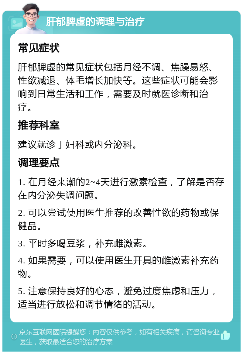 肝郁脾虚的调理与治疗 常见症状 肝郁脾虚的常见症状包括月经不调、焦躁易怒、性欲减退、体毛增长加快等。这些症状可能会影响到日常生活和工作，需要及时就医诊断和治疗。 推荐科室 建议就诊于妇科或内分泌科。 调理要点 1. 在月经来潮的2~4天进行激素检查，了解是否存在内分泌失调问题。 2. 可以尝试使用医生推荐的改善性欲的药物或保健品。 3. 平时多喝豆浆，补充雌激素。 4. 如果需要，可以使用医生开具的雌激素补充药物。 5. 注意保持良好的心态，避免过度焦虑和压力，适当进行放松和调节情绪的活动。