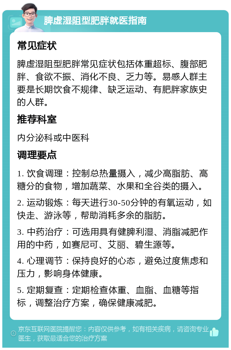 脾虚湿阻型肥胖就医指南 常见症状 脾虚湿阻型肥胖常见症状包括体重超标、腹部肥胖、食欲不振、消化不良、乏力等。易感人群主要是长期饮食不规律、缺乏运动、有肥胖家族史的人群。 推荐科室 内分泌科或中医科 调理要点 1. 饮食调理：控制总热量摄入，减少高脂肪、高糖分的食物，增加蔬菜、水果和全谷类的摄入。 2. 运动锻炼：每天进行30-50分钟的有氧运动，如快走、游泳等，帮助消耗多余的脂肪。 3. 中药治疗：可选用具有健脾利湿、消脂减肥作用的中药，如赛尼可、艾丽、碧生源等。 4. 心理调节：保持良好的心态，避免过度焦虑和压力，影响身体健康。 5. 定期复查：定期检查体重、血脂、血糖等指标，调整治疗方案，确保健康减肥。