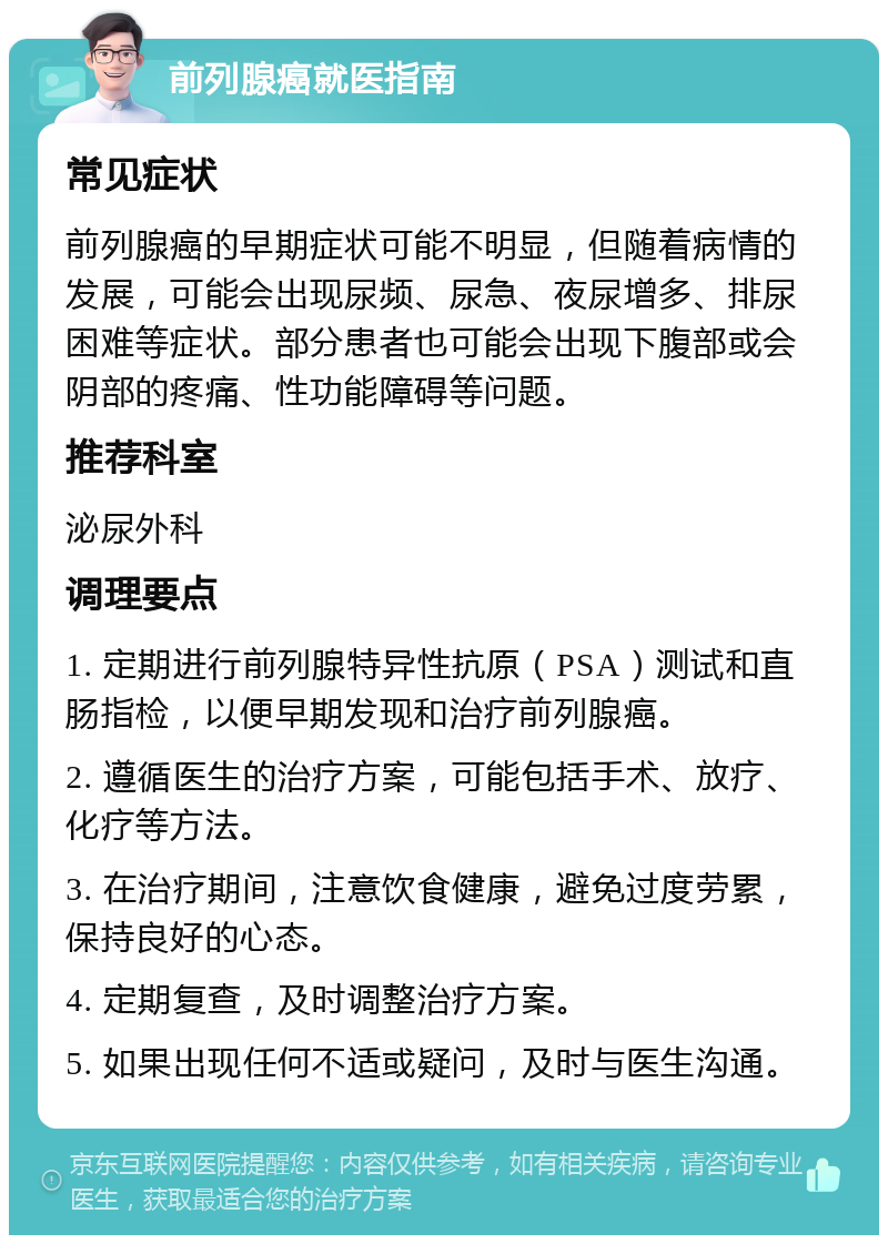 前列腺癌就医指南 常见症状 前列腺癌的早期症状可能不明显，但随着病情的发展，可能会出现尿频、尿急、夜尿增多、排尿困难等症状。部分患者也可能会出现下腹部或会阴部的疼痛、性功能障碍等问题。 推荐科室 泌尿外科 调理要点 1. 定期进行前列腺特异性抗原（PSA）测试和直肠指检，以便早期发现和治疗前列腺癌。 2. 遵循医生的治疗方案，可能包括手术、放疗、化疗等方法。 3. 在治疗期间，注意饮食健康，避免过度劳累，保持良好的心态。 4. 定期复查，及时调整治疗方案。 5. 如果出现任何不适或疑问，及时与医生沟通。