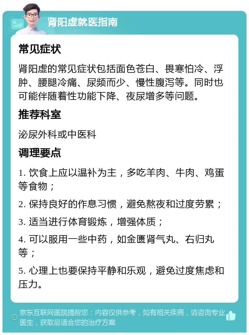 肾阳虚就医指南 常见症状 肾阳虚的常见症状包括面色苍白、畏寒怕冷、浮肿、腰腿冷痛、尿频而少、慢性腹泻等。同时也可能伴随着性功能下降、夜尿增多等问题。 推荐科室 泌尿外科或中医科 调理要点 1. 饮食上应以温补为主，多吃羊肉、牛肉、鸡蛋等食物； 2. 保持良好的作息习惯，避免熬夜和过度劳累； 3. 适当进行体育锻炼，增强体质； 4. 可以服用一些中药，如金匮肾气丸、右归丸等； 5. 心理上也要保持平静和乐观，避免过度焦虑和压力。