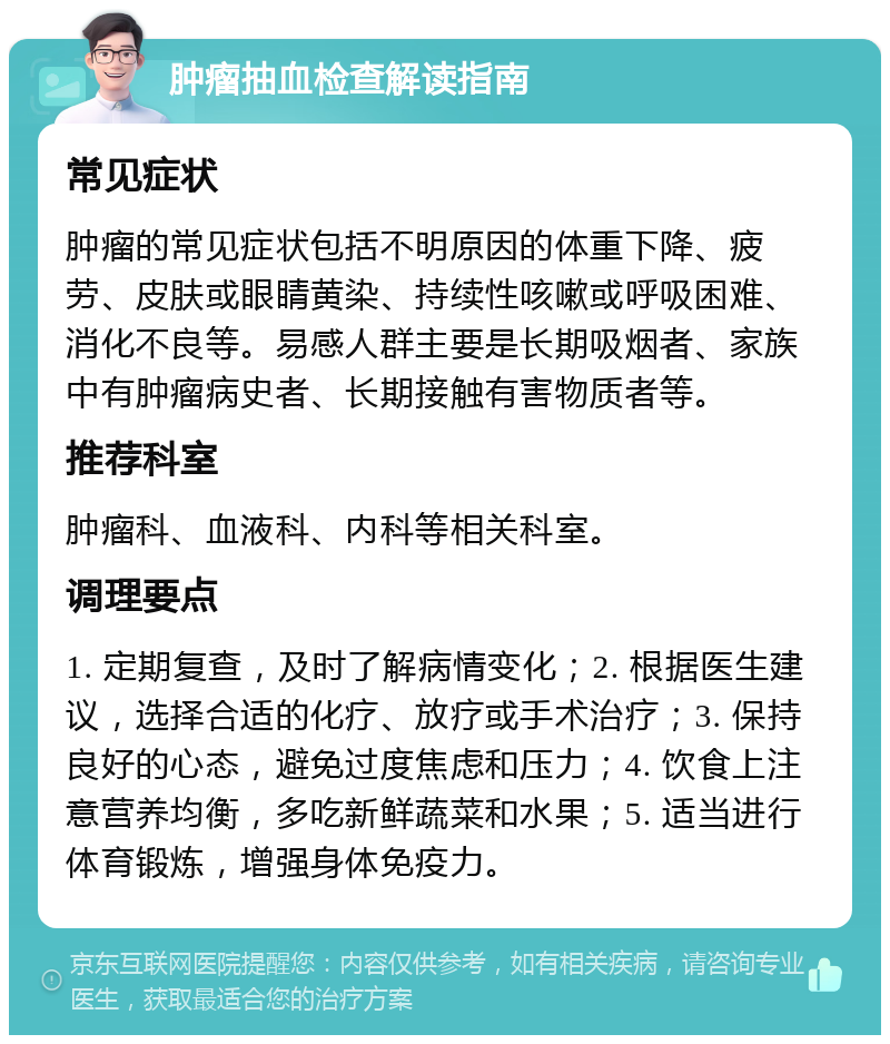 肿瘤抽血检查解读指南 常见症状 肿瘤的常见症状包括不明原因的体重下降、疲劳、皮肤或眼睛黄染、持续性咳嗽或呼吸困难、消化不良等。易感人群主要是长期吸烟者、家族中有肿瘤病史者、长期接触有害物质者等。 推荐科室 肿瘤科、血液科、内科等相关科室。 调理要点 1. 定期复查，及时了解病情变化；2. 根据医生建议，选择合适的化疗、放疗或手术治疗；3. 保持良好的心态，避免过度焦虑和压力；4. 饮食上注意营养均衡，多吃新鲜蔬菜和水果；5. 适当进行体育锻炼，增强身体免疫力。