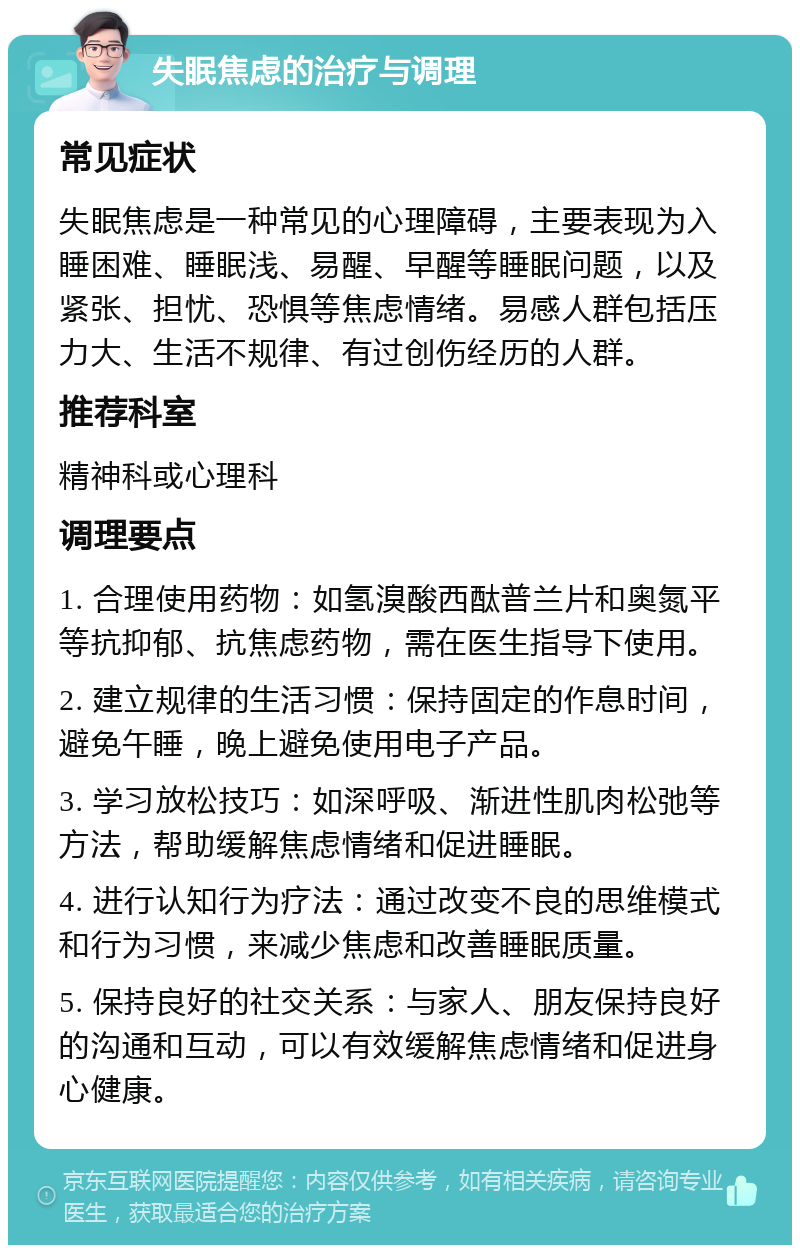 失眠焦虑的治疗与调理 常见症状 失眠焦虑是一种常见的心理障碍，主要表现为入睡困难、睡眠浅、易醒、早醒等睡眠问题，以及紧张、担忧、恐惧等焦虑情绪。易感人群包括压力大、生活不规律、有过创伤经历的人群。 推荐科室 精神科或心理科 调理要点 1. 合理使用药物：如氢溴酸西酞普兰片和奥氮平等抗抑郁、抗焦虑药物，需在医生指导下使用。 2. 建立规律的生活习惯：保持固定的作息时间，避免午睡，晚上避免使用电子产品。 3. 学习放松技巧：如深呼吸、渐进性肌肉松弛等方法，帮助缓解焦虑情绪和促进睡眠。 4. 进行认知行为疗法：通过改变不良的思维模式和行为习惯，来减少焦虑和改善睡眠质量。 5. 保持良好的社交关系：与家人、朋友保持良好的沟通和互动，可以有效缓解焦虑情绪和促进身心健康。