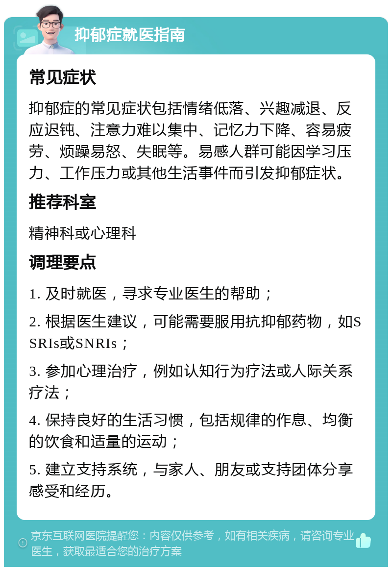 抑郁症就医指南 常见症状 抑郁症的常见症状包括情绪低落、兴趣减退、反应迟钝、注意力难以集中、记忆力下降、容易疲劳、烦躁易怒、失眠等。易感人群可能因学习压力、工作压力或其他生活事件而引发抑郁症状。 推荐科室 精神科或心理科 调理要点 1. 及时就医，寻求专业医生的帮助； 2. 根据医生建议，可能需要服用抗抑郁药物，如SSRIs或SNRIs； 3. 参加心理治疗，例如认知行为疗法或人际关系疗法； 4. 保持良好的生活习惯，包括规律的作息、均衡的饮食和适量的运动； 5. 建立支持系统，与家人、朋友或支持团体分享感受和经历。