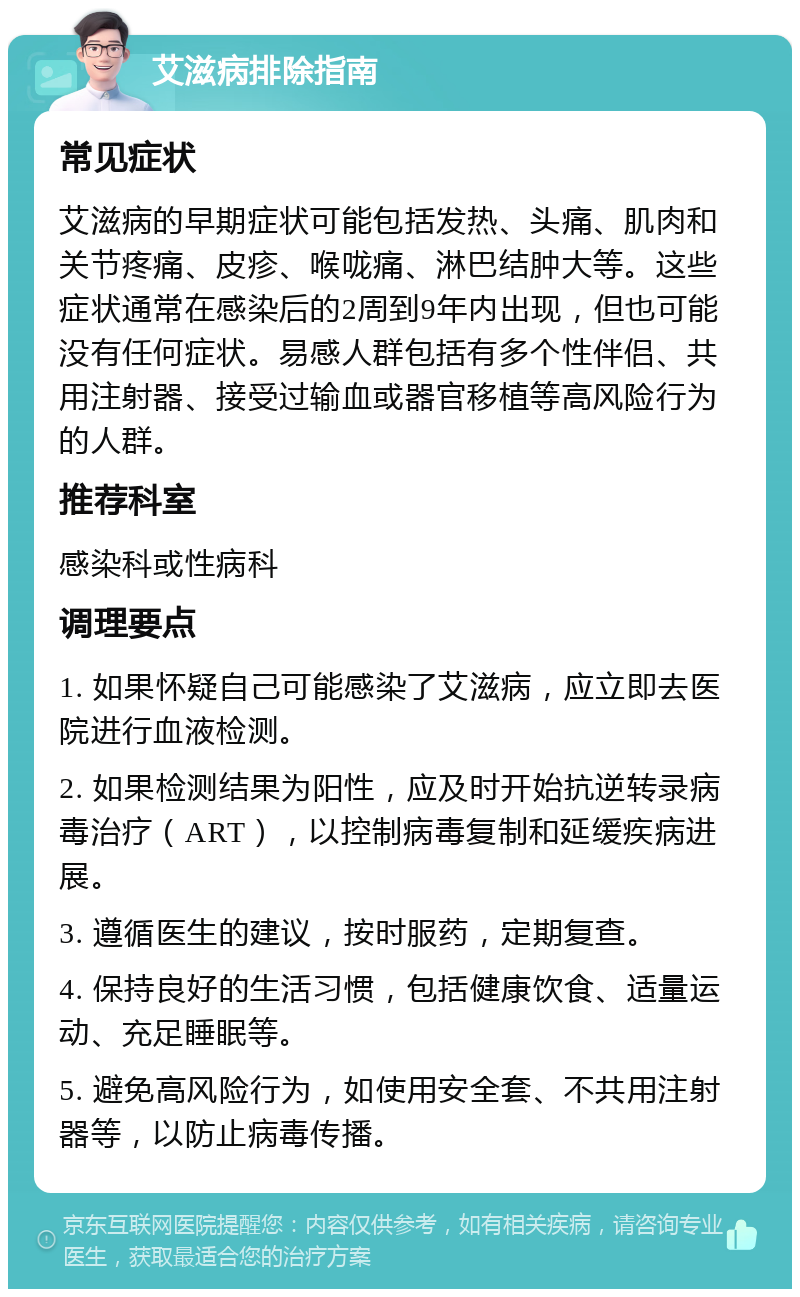 艾滋病排除指南 常见症状 艾滋病的早期症状可能包括发热、头痛、肌肉和关节疼痛、皮疹、喉咙痛、淋巴结肿大等。这些症状通常在感染后的2周到9年内出现，但也可能没有任何症状。易感人群包括有多个性伴侣、共用注射器、接受过输血或器官移植等高风险行为的人群。 推荐科室 感染科或性病科 调理要点 1. 如果怀疑自己可能感染了艾滋病，应立即去医院进行血液检测。 2. 如果检测结果为阳性，应及时开始抗逆转录病毒治疗（ART），以控制病毒复制和延缓疾病进展。 3. 遵循医生的建议，按时服药，定期复查。 4. 保持良好的生活习惯，包括健康饮食、适量运动、充足睡眠等。 5. 避免高风险行为，如使用安全套、不共用注射器等，以防止病毒传播。