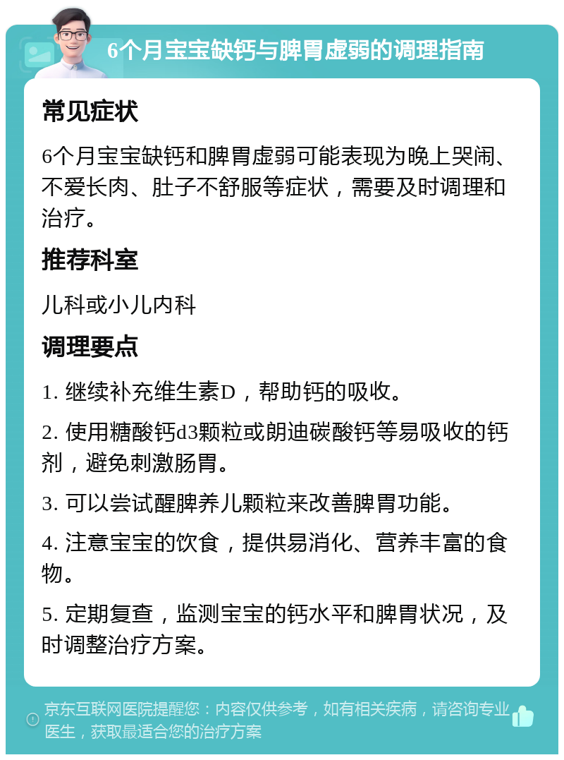 6个月宝宝缺钙与脾胃虚弱的调理指南 常见症状 6个月宝宝缺钙和脾胃虚弱可能表现为晚上哭闹、不爱长肉、肚子不舒服等症状，需要及时调理和治疗。 推荐科室 儿科或小儿内科 调理要点 1. 继续补充维生素D，帮助钙的吸收。 2. 使用糖酸钙d3颗粒或朗迪碳酸钙等易吸收的钙剂，避免刺激肠胃。 3. 可以尝试醒脾养儿颗粒来改善脾胃功能。 4. 注意宝宝的饮食，提供易消化、营养丰富的食物。 5. 定期复查，监测宝宝的钙水平和脾胃状况，及时调整治疗方案。