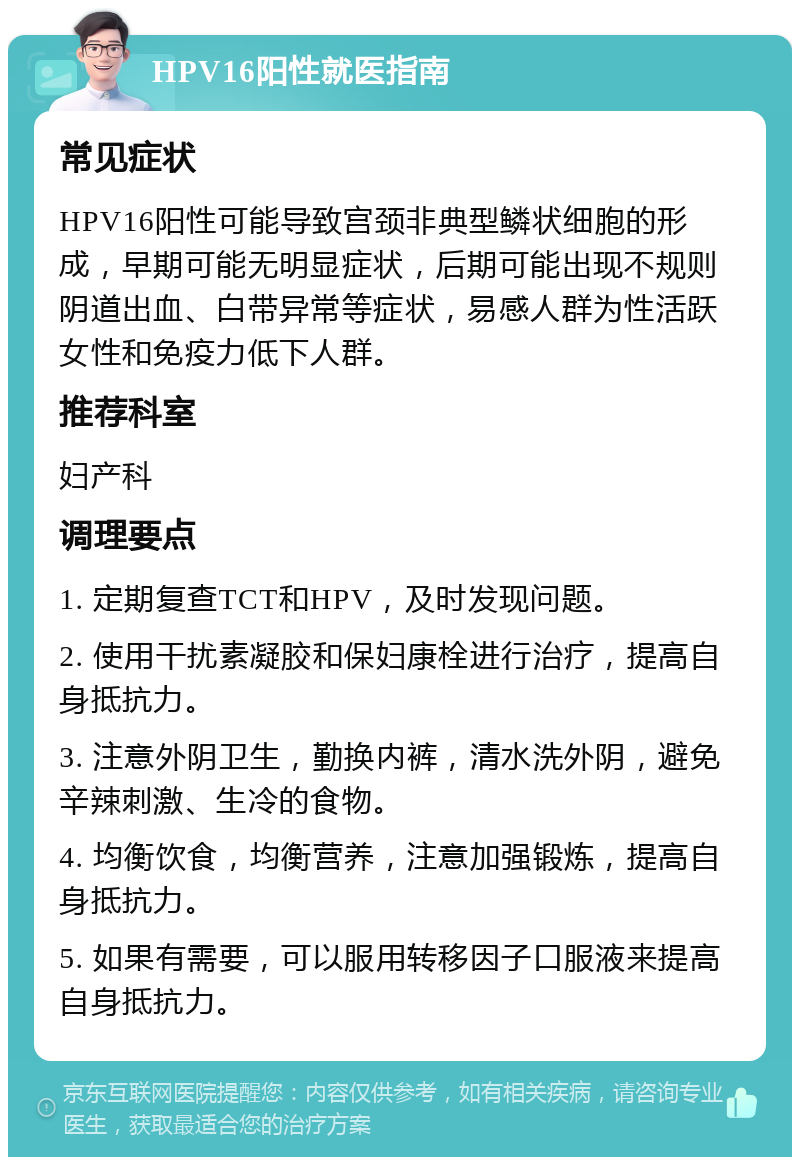 HPV16阳性就医指南 常见症状 HPV16阳性可能导致宫颈非典型鳞状细胞的形成，早期可能无明显症状，后期可能出现不规则阴道出血、白带异常等症状，易感人群为性活跃女性和免疫力低下人群。 推荐科室 妇产科 调理要点 1. 定期复查TCT和HPV，及时发现问题。 2. 使用干扰素凝胶和保妇康栓进行治疗，提高自身抵抗力。 3. 注意外阴卫生，勤换内裤，清水洗外阴，避免辛辣刺激、生冷的食物。 4. 均衡饮食，均衡营养，注意加强锻炼，提高自身抵抗力。 5. 如果有需要，可以服用转移因子口服液来提高自身抵抗力。