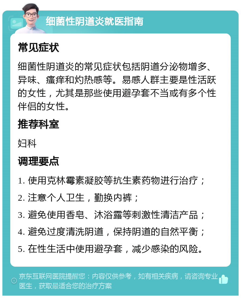 细菌性阴道炎就医指南 常见症状 细菌性阴道炎的常见症状包括阴道分泌物增多、异味、瘙痒和灼热感等。易感人群主要是性活跃的女性，尤其是那些使用避孕套不当或有多个性伴侣的女性。 推荐科室 妇科 调理要点 1. 使用克林霉素凝胶等抗生素药物进行治疗； 2. 注意个人卫生，勤换内裤； 3. 避免使用香皂、沐浴露等刺激性清洁产品； 4. 避免过度清洗阴道，保持阴道的自然平衡； 5. 在性生活中使用避孕套，减少感染的风险。