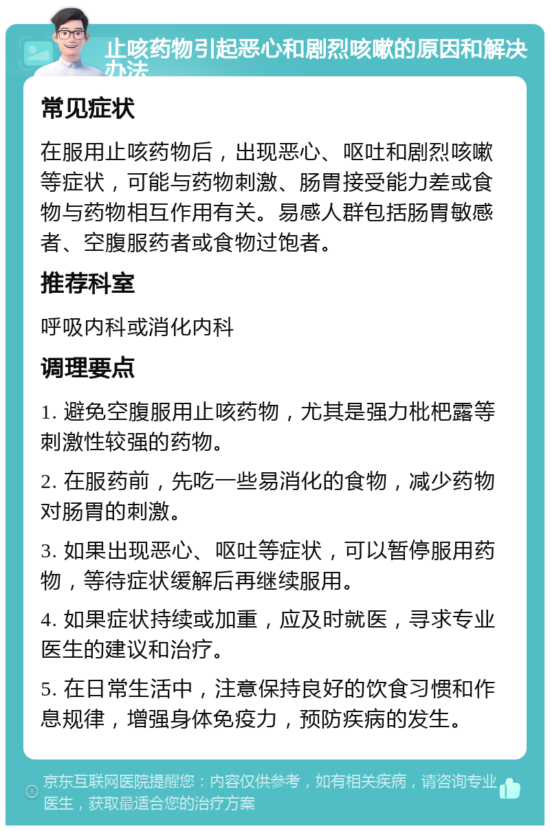 止咳药物引起恶心和剧烈咳嗽的原因和解决办法 常见症状 在服用止咳药物后，出现恶心、呕吐和剧烈咳嗽等症状，可能与药物刺激、肠胃接受能力差或食物与药物相互作用有关。易感人群包括肠胃敏感者、空腹服药者或食物过饱者。 推荐科室 呼吸内科或消化内科 调理要点 1. 避免空腹服用止咳药物，尤其是强力枇杷露等刺激性较强的药物。 2. 在服药前，先吃一些易消化的食物，减少药物对肠胃的刺激。 3. 如果出现恶心、呕吐等症状，可以暂停服用药物，等待症状缓解后再继续服用。 4. 如果症状持续或加重，应及时就医，寻求专业医生的建议和治疗。 5. 在日常生活中，注意保持良好的饮食习惯和作息规律，增强身体免疫力，预防疾病的发生。