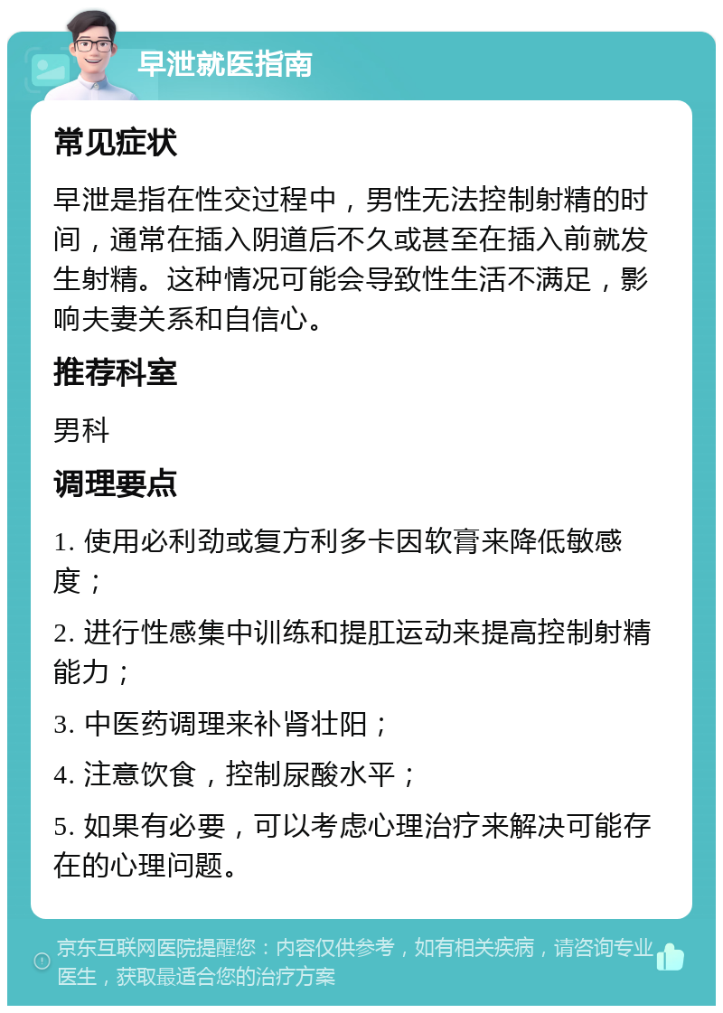 早泄就医指南 常见症状 早泄是指在性交过程中，男性无法控制射精的时间，通常在插入阴道后不久或甚至在插入前就发生射精。这种情况可能会导致性生活不满足，影响夫妻关系和自信心。 推荐科室 男科 调理要点 1. 使用必利劲或复方利多卡因软膏来降低敏感度； 2. 进行性感集中训练和提肛运动来提高控制射精能力； 3. 中医药调理来补肾壮阳； 4. 注意饮食，控制尿酸水平； 5. 如果有必要，可以考虑心理治疗来解决可能存在的心理问题。