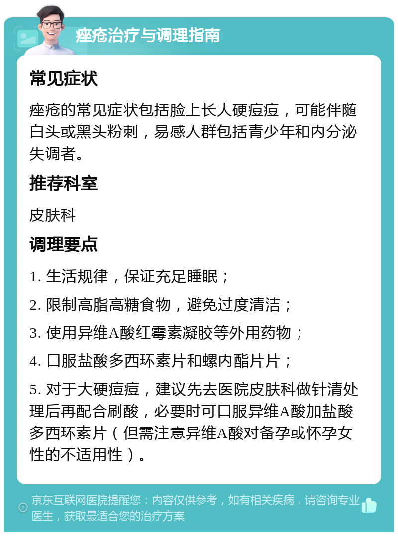 痤疮治疗与调理指南 常见症状 痤疮的常见症状包括脸上长大硬痘痘，可能伴随白头或黑头粉刺，易感人群包括青少年和内分泌失调者。 推荐科室 皮肤科 调理要点 1. 生活规律，保证充足睡眠； 2. 限制高脂高糖食物，避免过度清洁； 3. 使用异维A酸红霉素凝胶等外用药物； 4. 口服盐酸多西环素片和螺内酯片片； 5. 对于大硬痘痘，建议先去医院皮肤科做针清处理后再配合刷酸，必要时可口服异维A酸加盐酸多西环素片（但需注意异维A酸对备孕或怀孕女性的不适用性）。