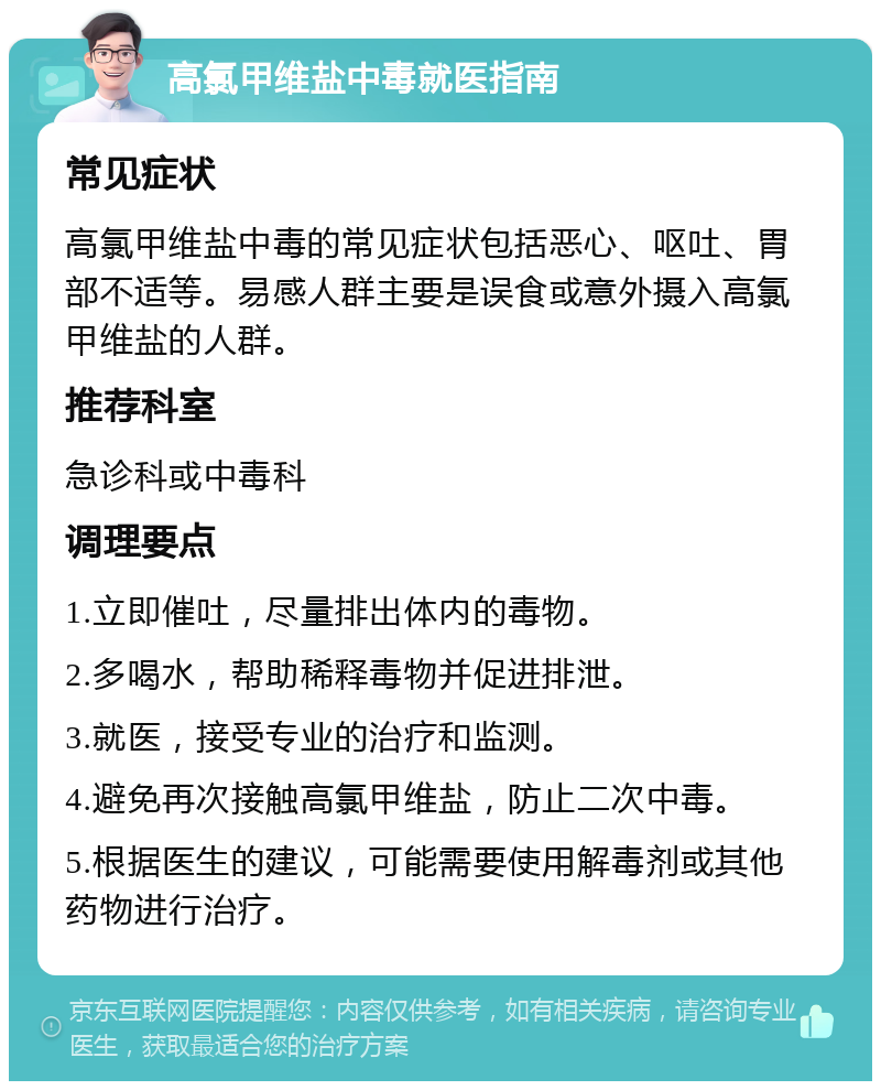 高氯甲维盐中毒就医指南 常见症状 高氯甲维盐中毒的常见症状包括恶心、呕吐、胃部不适等。易感人群主要是误食或意外摄入高氯甲维盐的人群。 推荐科室 急诊科或中毒科 调理要点 1.立即催吐，尽量排出体内的毒物。 2.多喝水，帮助稀释毒物并促进排泄。 3.就医，接受专业的治疗和监测。 4.避免再次接触高氯甲维盐，防止二次中毒。 5.根据医生的建议，可能需要使用解毒剂或其他药物进行治疗。