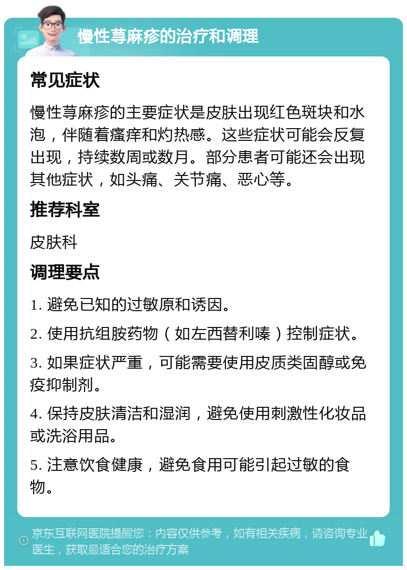 慢性荨麻疹的治疗和调理 常见症状 慢性荨麻疹的主要症状是皮肤出现红色斑块和水泡，伴随着瘙痒和灼热感。这些症状可能会反复出现，持续数周或数月。部分患者可能还会出现其他症状，如头痛、关节痛、恶心等。 推荐科室 皮肤科 调理要点 1. 避免已知的过敏原和诱因。 2. 使用抗组胺药物（如左西替利嗪）控制症状。 3. 如果症状严重，可能需要使用皮质类固醇或免疫抑制剂。 4. 保持皮肤清洁和湿润，避免使用刺激性化妆品或洗浴用品。 5. 注意饮食健康，避免食用可能引起过敏的食物。