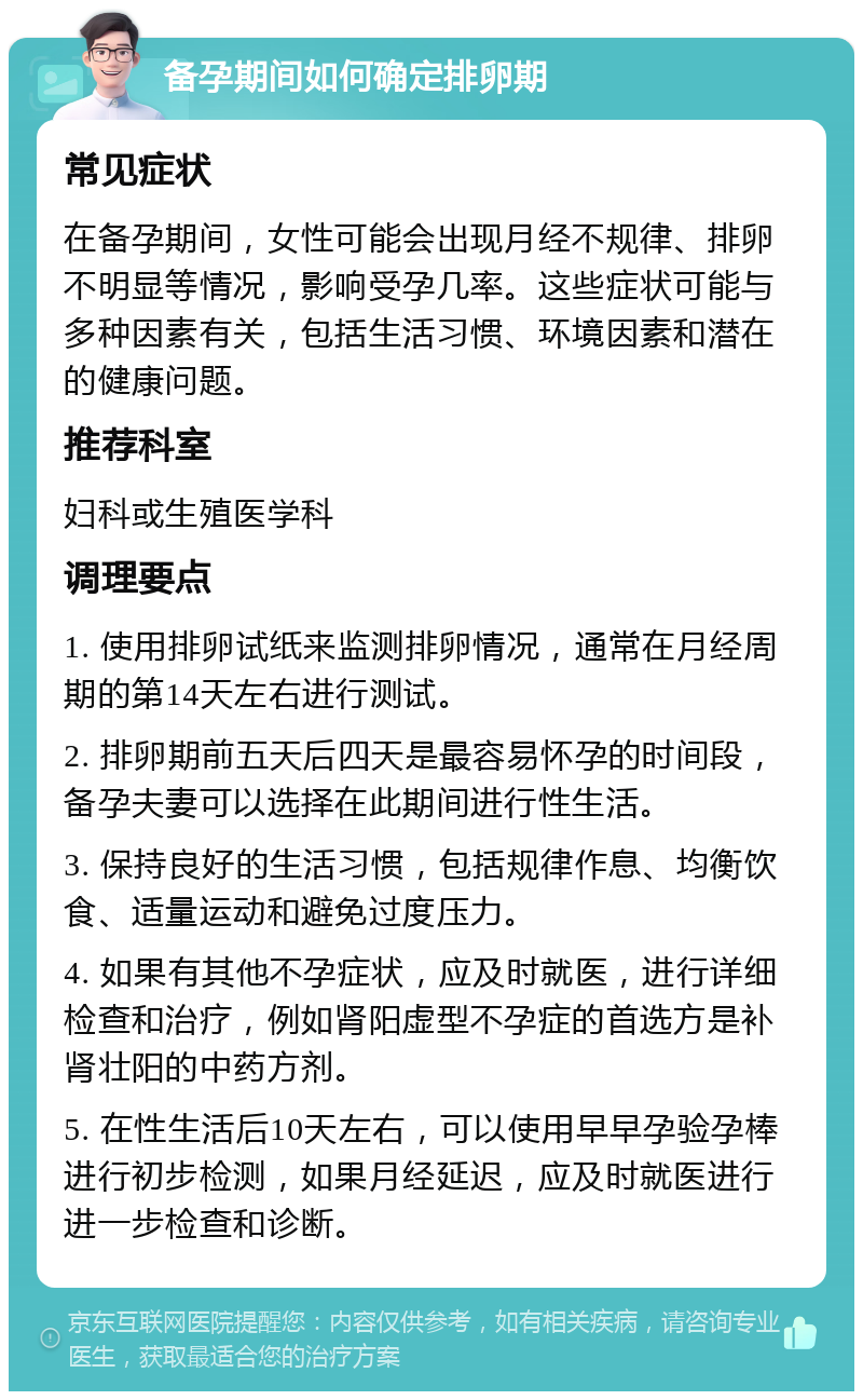 备孕期间如何确定排卵期 常见症状 在备孕期间，女性可能会出现月经不规律、排卵不明显等情况，影响受孕几率。这些症状可能与多种因素有关，包括生活习惯、环境因素和潜在的健康问题。 推荐科室 妇科或生殖医学科 调理要点 1. 使用排卵试纸来监测排卵情况，通常在月经周期的第14天左右进行测试。 2. 排卵期前五天后四天是最容易怀孕的时间段，备孕夫妻可以选择在此期间进行性生活。 3. 保持良好的生活习惯，包括规律作息、均衡饮食、适量运动和避免过度压力。 4. 如果有其他不孕症状，应及时就医，进行详细检查和治疗，例如肾阳虚型不孕症的首选方是补肾壮阳的中药方剂。 5. 在性生活后10天左右，可以使用早早孕验孕棒进行初步检测，如果月经延迟，应及时就医进行进一步检查和诊断。