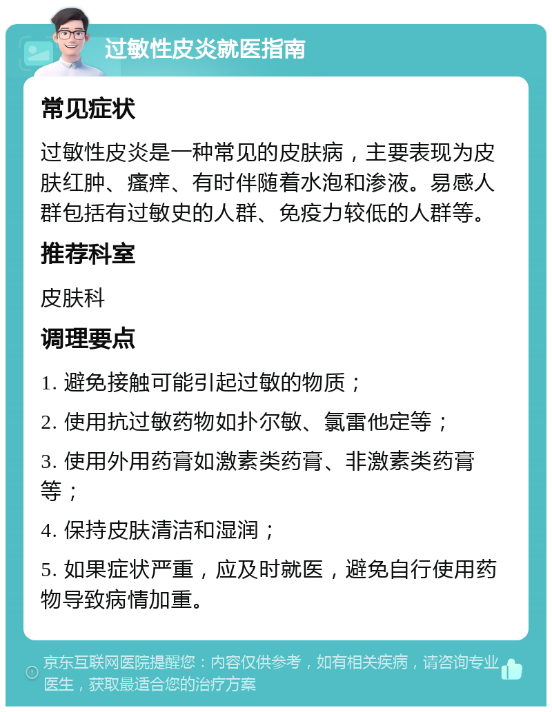 过敏性皮炎就医指南 常见症状 过敏性皮炎是一种常见的皮肤病，主要表现为皮肤红肿、瘙痒、有时伴随着水泡和渗液。易感人群包括有过敏史的人群、免疫力较低的人群等。 推荐科室 皮肤科 调理要点 1. 避免接触可能引起过敏的物质； 2. 使用抗过敏药物如扑尔敏、氯雷他定等； 3. 使用外用药膏如激素类药膏、非激素类药膏等； 4. 保持皮肤清洁和湿润； 5. 如果症状严重，应及时就医，避免自行使用药物导致病情加重。