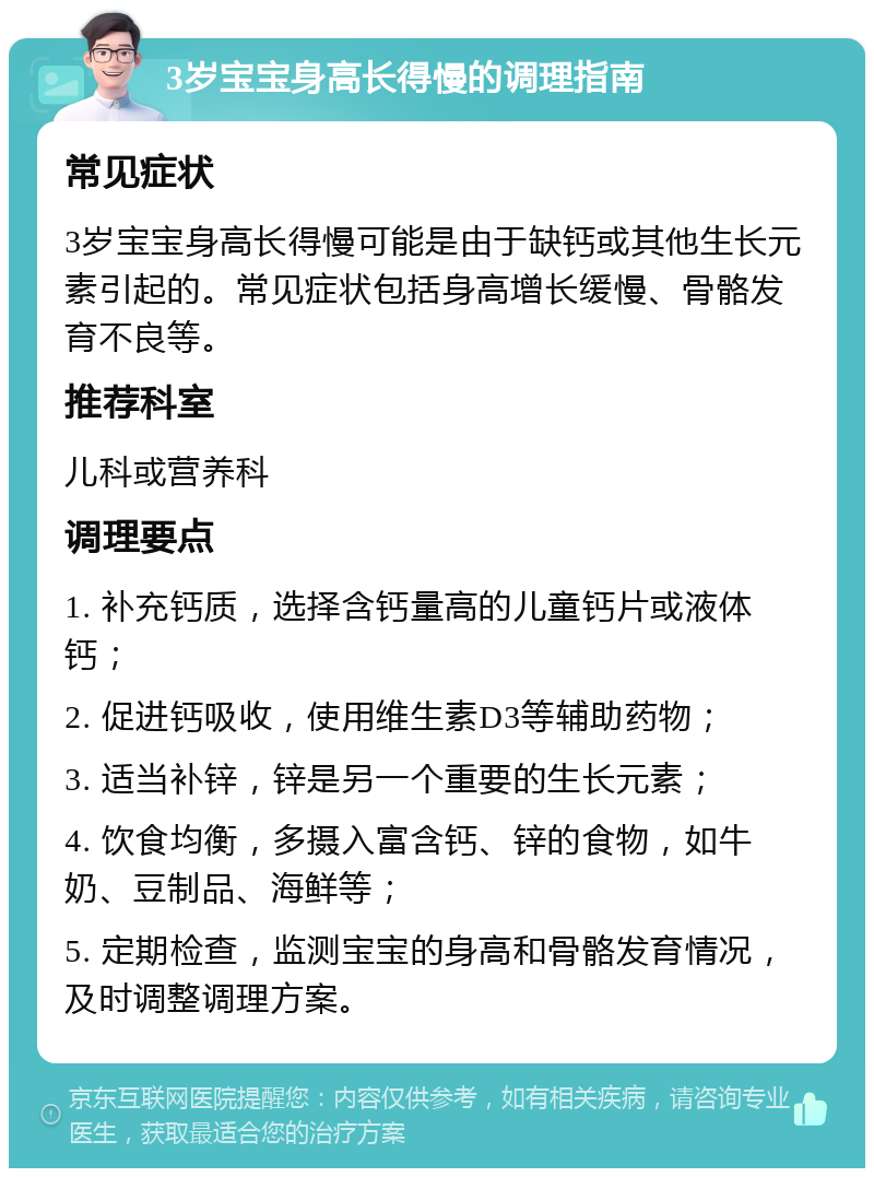 3岁宝宝身高长得慢的调理指南 常见症状 3岁宝宝身高长得慢可能是由于缺钙或其他生长元素引起的。常见症状包括身高增长缓慢、骨骼发育不良等。 推荐科室 儿科或营养科 调理要点 1. 补充钙质，选择含钙量高的儿童钙片或液体钙； 2. 促进钙吸收，使用维生素D3等辅助药物； 3. 适当补锌，锌是另一个重要的生长元素； 4. 饮食均衡，多摄入富含钙、锌的食物，如牛奶、豆制品、海鲜等； 5. 定期检查，监测宝宝的身高和骨骼发育情况，及时调整调理方案。