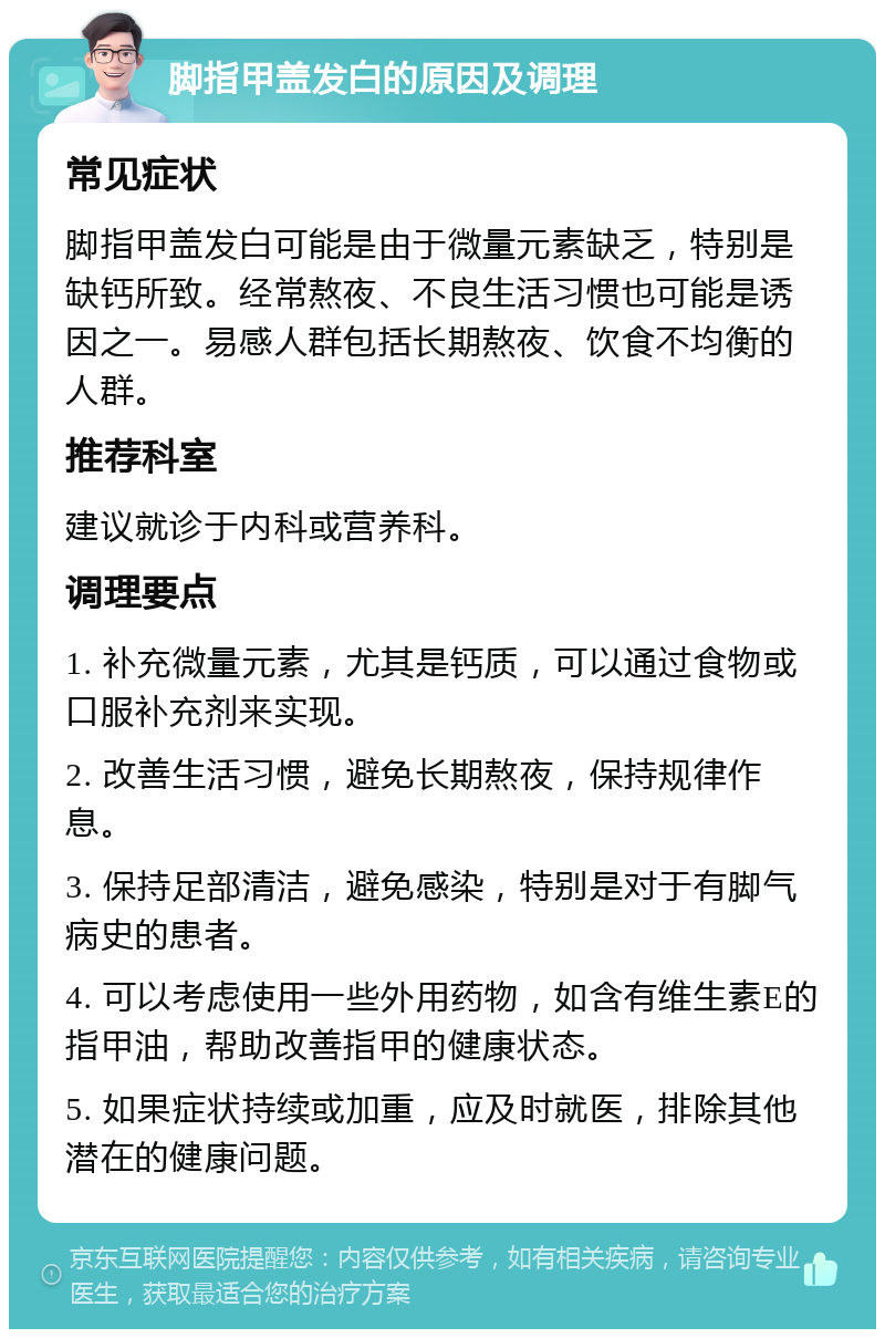 脚指甲盖发白的原因及调理 常见症状 脚指甲盖发白可能是由于微量元素缺乏，特别是缺钙所致。经常熬夜、不良生活习惯也可能是诱因之一。易感人群包括长期熬夜、饮食不均衡的人群。 推荐科室 建议就诊于内科或营养科。 调理要点 1. 补充微量元素，尤其是钙质，可以通过食物或口服补充剂来实现。 2. 改善生活习惯，避免长期熬夜，保持规律作息。 3. 保持足部清洁，避免感染，特别是对于有脚气病史的患者。 4. 可以考虑使用一些外用药物，如含有维生素E的指甲油，帮助改善指甲的健康状态。 5. 如果症状持续或加重，应及时就医，排除其他潜在的健康问题。