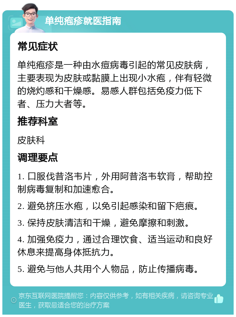 单纯疱疹就医指南 常见症状 单纯疱疹是一种由水痘病毒引起的常见皮肤病，主要表现为皮肤或黏膜上出现小水疱，伴有轻微的烧灼感和干燥感。易感人群包括免疫力低下者、压力大者等。 推荐科室 皮肤科 调理要点 1. 口服伐昔洛韦片，外用阿昔洛韦软膏，帮助控制病毒复制和加速愈合。 2. 避免挤压水疱，以免引起感染和留下疤痕。 3. 保持皮肤清洁和干燥，避免摩擦和刺激。 4. 加强免疫力，通过合理饮食、适当运动和良好休息来提高身体抵抗力。 5. 避免与他人共用个人物品，防止传播病毒。