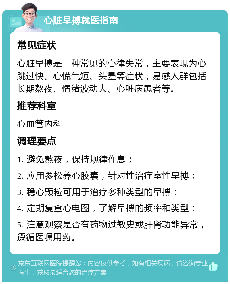 心脏早搏就医指南 常见症状 心脏早搏是一种常见的心律失常，主要表现为心跳过快、心慌气短、头晕等症状，易感人群包括长期熬夜、情绪波动大、心脏病患者等。 推荐科室 心血管内科 调理要点 1. 避免熬夜，保持规律作息； 2. 应用参松养心胶囊，针对性治疗室性早搏； 3. 稳心颗粒可用于治疗多种类型的早搏； 4. 定期复查心电图，了解早搏的频率和类型； 5. 注意观察是否有药物过敏史或肝肾功能异常，遵循医嘱用药。