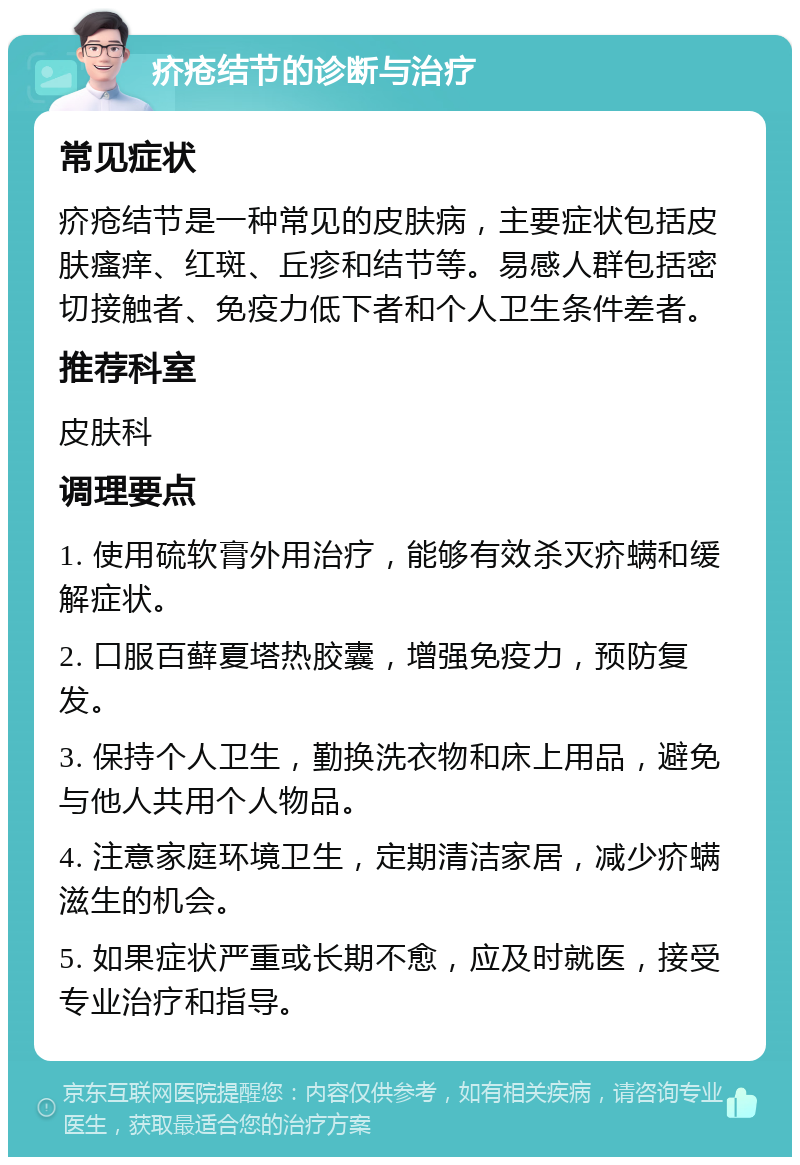 疥疮结节的诊断与治疗 常见症状 疥疮结节是一种常见的皮肤病，主要症状包括皮肤瘙痒、红斑、丘疹和结节等。易感人群包括密切接触者、免疫力低下者和个人卫生条件差者。 推荐科室 皮肤科 调理要点 1. 使用硫软膏外用治疗，能够有效杀灭疥螨和缓解症状。 2. 口服百藓夏塔热胶囊，增强免疫力，预防复发。 3. 保持个人卫生，勤换洗衣物和床上用品，避免与他人共用个人物品。 4. 注意家庭环境卫生，定期清洁家居，减少疥螨滋生的机会。 5. 如果症状严重或长期不愈，应及时就医，接受专业治疗和指导。